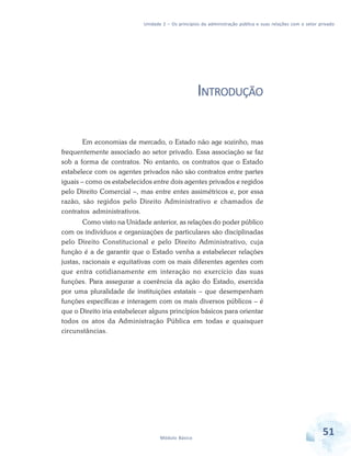 Unidade 2 – Os princípios da administração pública e suas relações com o setor privado

INTRODUÇÃO
Em economias de mercado, o Estado não age sozinho, mas
frequentemente associado ao setor privado. Essa associação se faz
sob a forma de contratos. No entanto, os contratos que o Estado
estabelece com os agentes privados não são contratos entre partes
iguais – como os estabelecidos entre dois agentes privados e regidos
pelo Direito Comercial –, mas entre entes assimétricos e, por essa
razão, são regidos pelo Direito Administrativo e chamados de
contratos administrativos.
Como visto na Unidade anterior, as relações do poder público
com os indivíduos e organizações de particulares são disciplinadas
pelo Direito Constitucional e pelo Direito Administrativo, cuja
função é a de garantir que o Estado venha a estabelecer relações
justas, racionais e equitativas com os mais diferentes agentes com
que entra cotidianamente em interação no exercício das suas
funções. Para assegurar a coerência da ação do Estado, exercida
por uma pluralidade de instituições estatais – que desempenham
funções específicas e interagem com os mais diversos públicos – é
que o Direito iria estabelecer alguns princípios básicos para orientar
todos os atos da Administração Pública em todas e quaisquer
circunstâncias.

Módulo Básico

51

 
