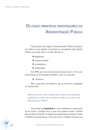 O Público e o Privado na Gestão Pública

OS CINCO PRINCÍPIOS ORIENTADORES DA
ADMINISTRAÇÃO PÚBLICA
Os princípios que regem a Administração Pública brasileira,
em todas as suas esferas, encontram-se consagrados pelo Direito
Público em quase todo o mundo. São eles a:
legalidade;
impessoalidade;
moralidade; e
publicidade.
Em 1998, por meio da Emenda Constitucional n. 19, iria ser
acrescentado à Constituição brasileira mais um princípio:
eficiência.
Pois o princípio da eficiênica não se encontra consagrado
no mundo todo.

Vamos examinar como a observância desses cinco princípios
condiciona as ações dos servidores públicos no interior da
Administração Pública?

O princípio da legalidade é o que estabelece a supremacia
da lei escrita, condição sem a qual não poderia existir o Estado
Democrático de Direito. O objetivo principal desse princípio é evitar
o arbítrio dos governantes. Como já vimos, o Estado concentra um

52

Especialização em Gestão Pública Municipal

 