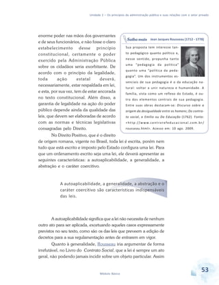 Unidade 2 – Os princípios da administração pública e suas relações com o setor privado

enorme poder nas mãos dos governantes
e de seus funcionários, e não fosse o claro
estabelecimento desse princípio
constitucional, certamente o poder
exercido pela Administração Pública
sobre os cidadãos seria exorbitante. De
acordo com o princípio da legalidade,
toda
ação
estatal
deverá,
necessariamente, estar respaldada em lei,
e esta, por sua vez, tem de estar ancorada
no texto constitucional. Além disso, a
garantia de legalidade na ação do poder
público depende ainda da qualidade das
leis, que devem ser elaboradas de acordo
com as normas e técnicas legislativas
consagradas pelo Direito.

Saiba mais Jean Jacques Rousseau (1712 - 1778)
Sua proposta tem interesse tanto pedagógico quanto político e,
nesse sentido, propunha tanto
uma “pedagogia da política”
quanto uma “política da pedagogia”. Um dos instrumentos essenciais de sua pedagogia é o da educação natural: voltar a unir natureza e humanidade. A
família, vista como um reflexo do Estado, é outro dos elementos centrais de sua pedagogia.
Entre suas obras destacam-se: Discurso sobre a
origem da desigualdade entre os homens; Do contrato social, e Emílio ou Da Educação (1762). Fonte:
< h t t p : / / w w w. c e n t r o r e fe d u c a c i o n a l . c o m . b r /
rousseau.html>. Acesso em: 10 ago. 2009.

No Direito Positivo, que é o direito
de origem romana, vigente no Brasil, toda lei é escrita, porém nem
tudo que está escrito e imposto pelo Estado configura uma lei. Para
que um ordenamento escrito seja uma lei, ele deverá apresentar as
seguintes características: a autoaplicabilidade, a generalidade, a
abstração e o caráter coercitivo.

A autoaplicabilidade, a generalidade, a abstração e o
caráter coercitivo são características indispensáveis
das leis.

A autoaplicabilidade significa que a lei não necessita de nenhum
outro ato para ser aplicada, excetuando aqueles casos expressamente
previstos no seu texto, como são os das leis que preveem a edição de
decretos para a sua regulamentação antes de entrarem em vigor.
Quanto à generalidade, Rousseau iria argumentar de forma
irrefutável, no Livro do Contrato Social, que a lei é sempre um ato
geral, não podendo jamais incidir sobre um objeto particular. Assim

Módulo Básico

53

 