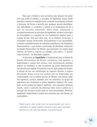Unidade 2 – Os princípios da administração pública e suas relações com o setor privado

Para que o Estado e seus servidores não abusem do poder
com que estão investidos, o princípio da legalidade requer ainda
precisão e clareza na redação da lei, evitando formulações confusas
e obscuras, de forma a permitir que qualquer pessoa identifique,
sem dificuldade, o conteúdo, o sentido e as implicações da lei a
que se encontra submetida. Além disso, subjacente e
complementarmente ao princípio da legalidade, existem o princípio
da necessidade e o requisito de um fundamento objetivo para a
criação de leis. Isso quer dizer que, ao se elaborar novas leis, é
necessário sempre demonstrar racionalmente a sua necessidade,
evitando o estabelecimento de restrições supérfluas ou de obrigações
desnecessárias, o que feriria a presunção de liberdade subjacente
ao Estado Democrático de Direito, que pressupõe um regime legal
mínimo, de forma a reservar ao cidadão uma esfera – o quanto
maior possível – de liberdade negativa.
O princípio da legalidade é fundamental para a defesa do
Estado democrático de Direto; entretanto, não garante, a
legitimidade e justiça das normas. Leis tecnicamente perfeitas
podem ser ilegítimas se não emanarem do poder legitimamente
constituído para legislar. É bastante comum, após golpes de Estado,
a edição de leis em substituição às vigentes durante o regime
derrubado. Essas novas leis podem até ser elaboradas em
conformidade com a melhor técnica do Direito, mas jamais serão
leis legítimas, porque editadas por um indivíduo ou grupo de
indivíduos que usurparam o poder legislativo legítimo. Por outro
lado, as leis podem ser legais e legítimas, mas causarem injustiças
sociais, como o aumento da diferença entre ricos e pobres ou a
redução dos serviços sociais para os mais necessitados. Portanto,
legalidade, legitimidade e justiça são conceitos que não devem ser
confundidos.

Neste ponto, você pode estar se perguntando: por que é
necessário ao gestor público conhecer todos esses requisitos
das leis se a ele não cabe legislar, mas administrar?

Módulo Básico

55

 