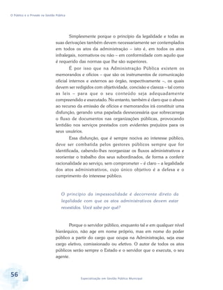 O Público e o Privado na Gestão Pública

Simplesmente porque o princípio da legalidade e todas as
suas derivações também devem necessariamente ser contemplados
em todos os atos da administração – isto é, em todos os atos
infralegais, normativos ou não – em conformidade com aquilo que
é requerido das normas que lhe são superiores.
É por isso que na Administração Pública existem os
memorandos e ofícios – que são os instrumentos de comunicação
oficial internos e externos ao órgão, respectivamente –, os quais
devem ser redigidos com objetividade, concisão e clareza – tal como
as leis – para que o seu conteúdo seja adequadamente
compreendido e executado. No entanto, também é claro que o abuso
ao recurso da emissão de ofícios e memorandos irá constituir uma
disfunção, gerando uma papelada desnecessária que sobrecarrega
o fluxo de documentos nas organizações públicas, provocando
lentidão nos serviços prestados com evidentes prejuízos para os
seus usuários.
Essa disfunção, que é sempre nociva ao interesse público,
deve ser combatida pelos gestores públicos sempre que for
identificada, cabendo-lhes reorganizar os fluxos administrativos e
reorientar o trabalho dos seus subordinados, de forma a conferir
racionalidade ao serviço, sem comprometer – é claro – a legalidade
dos atos administrativos, cujo único objetivo é a defesa e o
cumprimento do interesse público.

O princípio da impessoalidade é decorrente direto da
legalidade com que os atos administrativos devem estar
revestidos. Você sabe por quê?

Porque o servidor público, enquanto tal e em qualquer nível
hierárquico, não age em nome próprio, mas em nome do poder
público a partir do cargo que ocupa na Administração, seja esse
cargo eletivo, comissionado ou efetivo. O autor de todos os atos
públicos serão sempre o Estado e o servidor que o executa, o seu
agente.

56

Especialização em Gestão Pública Municipal

 