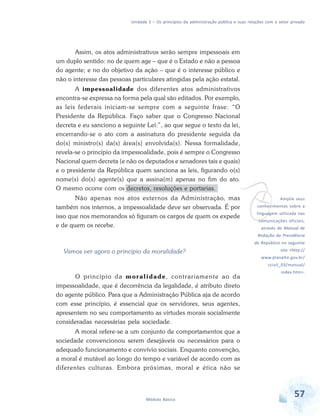 Unidade 2 – Os princípios da administração pública e suas relações com o setor privado

Assim, os atos administrativos serão sempre impessoais em
um duplo sentido: no de quem age – que é o Estado e não a pessoa
do agente; e no do objetivo da ação – que é o interesse público e
não o interesse das pessoas particulares atingidas pela ação estatal.
A impessoalidade dos diferentes atos administrativos
encontra-se expressa na forma pela qual são editados. Por exemplo,
as leis federais iniciam-se sempre com a seguinte frase: “O
Presidente da República. Faço saber que o Congresso Nacional
decreta e eu sanciono a seguinte Lei:”, ao que segue o texto da lei,
encerrando-se o ato com a assinatura do presidente seguida da
do(s) ministro(s) da(s) área(s) envolvida(s). Nessa formalidade,
revela-se o princípio da impessoalidade, pois é sempre o Congresso
Nacional quem decreta (e não os deputados e senadores tais e quais)
e o presidente da República quem sanciona as leis, figurando o(s)
nome(s) do(s) agente(s) que a assina(m) apenas no fim do ato.
O mesmo ocorre com os decretos, resoluções e portarias.

v

Não apenas nos atos externos da Administração, mas
também nos internos, a impessoalidade deve ser observada. É por
isso que nos memorandos só figuram os cargos de quem os expede
e de quem os recebe.

Amplie seus

conhecimentos sobre a

linguagem utilizada nas
comunicações oficiais,
através do Manual de

Redação da Presidência

da República no seguinte

Vamos ver agora o princípio da moralidade?

site <http://
www.planalto.gov.br/
ccivil_03/manual/

O princípio da m o r a l i d a d e, contrariamente ao da
impessoalidade, que é decorrência da legalidade, é atributo direto
do agente público. Para que a Administração Pública aja de acordo
com esse princípio, é essencial que os servidores, seus agentes,
apresentem no seu comportamento as virtudes morais socialmente
consideradas necessárias pela sociedade.

index.htm>.

A moral refere-se a um conjunto de comportamentos que a
sociedade convencionou serem desejáveis ou necessários para o
adequado funcionamento e convívio sociais. Enquanto convenção,
a moral é mutável ao longo do tempo e variável de acordo com as
diferentes culturas. Embora próximas, moral e ética não se

Módulo Básico

57

 