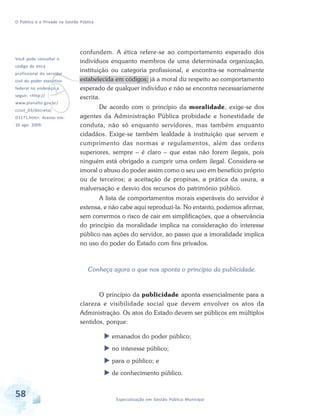 O Público e o Privado na Gestão Pública

Você pode consultar o

confundem. A ética refere-se ao comportamento esperado dos
indivíduos enquanto membros de uma determinada organização,
instituição ou categoria profissional, e encontra-se normalmente
estabelecida em códigos; já a moral diz respeito ao comportamento
esperado de qualquer indivíduo e não se encontra necessariamente
escrita.

v

código de ética

profissional do servidor
civil do poder executivo
federal no endereço a
seguir: <http://

www.planalto.gov.br/
ccivil_03/decreto/

D1171.htm>. Acesso em:
10 ago. 2009.

De acordo com o princípio da moralidade, exige-se dos
agentes da Administração Pública probidade e honestidade de
conduta, não só enquanto servidores, mas também enquanto
cidadãos. Exige-se também lealdade à instituição que servem e
cumprimento das normas e regulamentos, além das ordens
superiores, sempre – é claro – que estas não forem ilegais, pois
ninguém está obrigado a cumprir uma ordem ilegal. Considera-se
imoral o abuso do poder assim como o seu uso em benefício próprio
ou de terceiros; a aceitação de propinas, a prática da usura, a
malversação e desvio dos recursos do patrimônio público.
A lista de comportamentos morais esperáveis do servidor é
extensa, e não cabe aqui reproduzi-la. No entanto, podemos afirmar,
sem corrermos o risco de cair em simplificações, que a observância
do princípio da moralidade implica na consideração do interesse
público nas ações do servidor, ao passo que a imoralidade implica
no uso do poder do Estado com fins privados.

Conheça agora o que nos aponta o princípio da publicidade.

O princípio da publicidade aponta essencialmente para a
clareza e visibilidade social que devem envolver os atos da
Administração. Os atos do Estado devem ser públicos em múltiplos
sentidos, porque:
emanados do poder público;
no interesse público;
para o público; e
de conhecimento público.

58

Especialização em Gestão Pública Municipal

 
