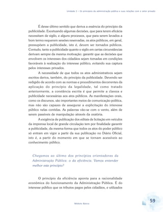 Unidade 2 – Os princípios da administração pública e suas relações com o setor privado

É desse último sentido que deriva a essência do princípio da
publicidade. Excetuando algumas decisões, que para terem eficácia
necessitam de sigilo, e alguns processos, que para serem levados a
bom termo requerem sessões reservadas, os atos públicos, em geral,
pressupõem a publicidade, isto é, devem ser tornados públicos.
Contudo, tanto a publicidade quanto o sigilo em certas circunstâncias
derivam sempre da mesma motivação: garantir que as decisões que
envolvem os interesses dos cidadãos sejam tomadas em condições
favoráveis à realização do interesse público, evitando sua captura
pelos interesses privados.
A necessidade de que todos os atos administrativos sejam
escritos deriva, também, do princípio da publicidade. Devendo ser
redigido de acordo com as normas e procedimentos decorrentes da
aplicação do princípio da legalidade, tal como tratado
anteriormente, a constância escrita é que permite a clareza e
publicidade necessárias aos atos públicos. As manifestações orais,
como os discursos, são importantes meios de comunicação política,
mas não são capazes de assegurar a explicitação do interesse
público nelas contidas. As palavras vão-se com o vento, além de
serem passíveis de manipulação através da oratória.
A exigência de publicação dos editais de licitação em veículos
da imprensa local de grande circulação tem por finalidade garantir
a publicidade, da mesma forma que todos os atos do poder público
só entram em vigor a partir da sua publicação no Diário Oficial,
isto é, a partir do momento em que se tornam acessíveis ao
conhecimento público.

Chegamos ao último dos princípios orientadores da
Administração Pública: o da eficiência. Vamos entender
melhor este princípio?

O princípio da eficiência aponta para a racionalidade
econômica do funcionamento da Administração Pública. É do
interesse público que os tributos pagos pelos cidadãos, e utilizados

Módulo Básico

59

 