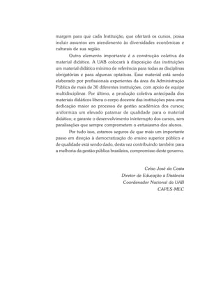 margem para que cada Instituição, que ofertará os cursos, possa
incluir assuntos em atendimento às diversidades econômicas e
culturais de sua região.
Outro elemento importante é a construção coletiva do
material didático. A UAB colocará à disposição das instituições
um material didático mínimo de referência para todas as disciplinas
obrigatórias e para algumas optativas. Esse material está sendo
elaborado por profissionais experientes da área da Administração
Pública de mais de 30 diferentes instituições, com apoio de equipe
multidisciplinar. Por último, a produção coletiva antecipada dos
materiais didáticos libera o corpo docente das instituições para uma
dedicação maior ao processo de gestão acadêmica dos cursos;
uniformiza um elevado patamar de qualidade para o material
didático; e garante o desenvolvimento ininterrupto dos cursos, sem
paralisações que sempre comprometem o entusiasmo dos alunos.
Por tudo isso, estamos seguros de que mais um importante
passo em direção à democratização do ensino superior público e
de qualidade está sendo dado, desta vez contribuindo também para
a melhoria da gestão pública brasileira, compromisso deste governo.

Celso José da Costa
Diretor de Educação a Distância
Coordenador Nacional da UAB
CAPES-MEC

 