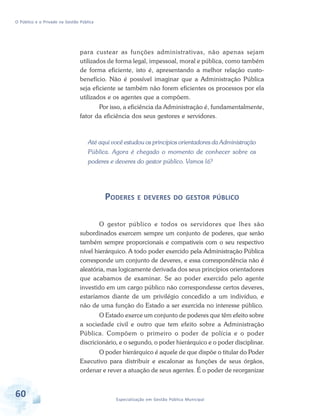 O Público e o Privado na Gestão Pública

para custear as funções administrativas, não apenas sejam
utilizados de forma legal, impessoal, moral e pública, como também
de forma eficiente, isto é, apresentando a melhor relação custobenefício. Não é possível imaginar que a Administração Pública
seja eficiente se também não forem eficientes os processos por ela
utilizados e os agentes que a compõem.
Por isso, a eficiência da Administração é, fundamentalmente,
fator da eficiência dos seus gestores e servidores.

Até aqui você estudou os princípios orientadores da Administração
Pública. Agora é chegado o momento de conhecer sobre os
poderes e deveres do gestor público. Vamos lá?

PODERES E DEVERES DO GESTOR PÚBLICO
O gestor público e todos os servidores que lhes são
subordinados exercem sempre um conjunto de poderes, que serão
também sempre proporcionais e compatíveis com o seu respectivo
nível hierárquico. A todo poder exercido pela Administração Pública
corresponde um conjunto de deveres, e essa correspondência não é
aleatória, mas logicamente derivada dos seus princípios orientadores
que acabamos de examinar. Se ao poder exercido pelo agente
investido em um cargo público não correspondesse certos deveres,
estaríamos diante de um privilégio concedido a um indivíduo, e
não de uma função do Estado a ser exercida no interesse público.
O Estado exerce um conjunto de poderes que têm efeito sobre
a sociedade civil e outro que tem efeito sobre a Administração
Pública. Compõem o primeiro o poder de polícia e o poder
discricionário, e o segundo, o poder hierárquico e o poder disciplinar.
O poder hierárquico é aquele de que dispõe o titular do Poder
Executivo para distribuir e escalonar as funções de seus órgãos,
ordenar e rever a atuação de seus agentes. É o poder de reorganizar

60

Especialização em Gestão Pública Municipal

 