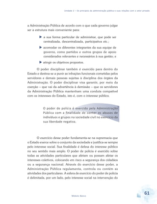 Unidade 2 – Os princípios da administração pública e suas relações com o setor privado

a Administração Pública de acordo com o que cada governo julgar
ser a estrutura mais conveniente para:
a sua forma particular de administrar, que pode ser
centralizada, descentralizada, participativa etc.;
acomodar os diferentes integrantes da sua equipe de
governo, como partidos e outros grupos de apoio
considerados relevantes e necessários à sua gestão; e
atingir os objetivos propostos.
O poder disciplinar também é exercido para dentro do
Estado e destina-se a punir as infrações funcionais cometidas pelos
servidores e demais pessoas sujeitas à disciplina dos órgãos da
Administração. O poder disciplinar visa garantir, por meio da
coerção – que vai da advertência à demissão – que os servidores
da Administração Pública mantenham uma conduta compatível
com os interesses do Estado, isto é, com o interesse público.

O poder de polícia é exercido pela Administração
Pública com a finalidade de conter os abusos de
indivíduos e grupos na sociedade civil no exercício da
sua liberdade negativa.

O exercício desse poder fundamenta-se na supremacia que
o Estado exerce sobre o conjunto da sociedade e justifica-se sempre
pelo interesse social. Sua finalidade é defesa do interesse público
no seu sentido mais amplo. O poder de polícia é exercido sobre
todas as atividades particulares que afetam ou possam afetar os
interesses coletivos, colocando em risco a segurança dos cidadãos
ou a segurança nacional. Através do exercício desse poder, a
Administração Pública regulamenta, controla ou contém as
atividades dos particulares. A esfera de exercício do poder de polícia
é delimitada, por um lado, pelo interesse social na intervenção do

Módulo Básico

61

 