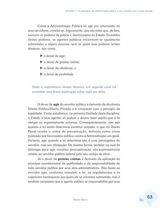 Unidade 2 – Os princípios da administração pública e suas relações com o setor privado

Como a Administração Pública só age por intermédio de
seus servidores, conclui-se, logicamente, que são estes que, de fato,
exercem os poderes de polícia e discricionário do Estado. Investidos
desses poderes, os agentes públicos encontram-se igualmente
submetidos a alguns deveres, sem os quais seus poderes seriam
abusivos, tais como:
o dever de agir;
o dever de prestar contas;
o dever de eficiência; e
o dever de probidade.

Dada a importância desses deveres, em seguida você irá
encontrar uma breve explicação sobre cada um deles.

O dever de agir do servidor público é derivado da dicotomia
Direito Público/Direito Privado e é consoante com o princípio da
legalidade. Como estudamos, na primeira Unidade desta disciplina,
o Estado e seus agentes só podem e devem fazer aquilo que a lei
obrigar ou expressamente autorizar. Consequentemente, não agir
quando a lei assim determina constitui omissão, o que no Direito
Penal recebe o nome de prevaricação, definida como crime
praticado por funcionário público contra a Administração em geral.
Portanto, agir quando a lei determina não é uma prerrogativa do
servidor, mas sua obrigação. Da mesma forma, protelar ou usar de
delongas para agir constitui procrastinação, ato expressamente
vetado ao servidor público federal pelo seu código de ética.
Já o dever de prestar contas é derivado da aplicação do
princípio constitucional da publicidade e da responsabilidade de
todo servidor público por seus atos administrativos. Não basta ao
servidor agir, conforme mandam a lei, os regulamentos e os
superiores hierárquicos aos quais ele se encontra submetido, mas é
também necessário que o agente público se responsabilize por seus

Módulo Básico

63

 