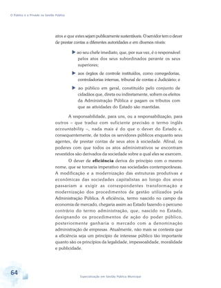 O Público e o Privado na Gestão Pública

atos e que estes sejam publicamente sustentáveis. O servidor tem o dever
de prestar contas a diferentes autoridades e em diversos níveis:
ao seu chefe imediato, que, por sua vez, é o responsável
pelos atos dos seus subordinados perante os seus
superiores;
aos órgãos de controle instituídos, como corregedorias,
controladorias internas, tribunal de contas e Judiciário; e
ao público em geral, constituído pelo conjunto de
cidadãos que, direta ou indiretamente, sofrem os efeitos
da Administração Pública e pagam os tributos com
que as atividades do Estado são mantidas.
A responsabilidade, para uns, ou a responsabilização, para
outros – que traduz com suficiente precisão o termo inglês
accountability –, nada mais é do que o dever do Estado e,
consequentemente, de todos os servidores públicos enquanto seus
agentes, de prestar contas de seus atos à sociedade. Afinal, os
poderes com que todos os atos administrativos se encontram
revestidos são derivados da sociedade sobre a qual eles se exercem.
O dever de eficiência deriva do princípio com o mesmo
nome, que se tornaria imperativo nas sociedades contemporâneas.
A modificação e a modernização das estruturas produtivas e
econômicas das sociedades capitalistas ao longo dos anos
passariam a exigir as correspondentes transformação e
modernização dos procedimentos de gestão utilizados pela
Administração Pública. A eficiência, termo nascido no campo da
economia de mercado, chegaria assim ao Estado fazendo o percurso
contrário do termo administração, que, nascido no Estado,
designando os procedimentos de ação do poder público,
posteriormente ganharia o mercado com a denominação
administração de empresas. Atualmente, não mais se contesta que
a eficiência seja um princípio de interesse público tão importante
quanto são os princípios da legalidade, impessoalidade, moralidade
e publicidade.

64

Especialização em Gestão Pública Municipal

 