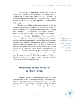 Unidade 2 – Os princípios da administração pública e suas relações com o setor privado

Por fim, o dever de probidade iria derivar do princípio da
moralidade, definido na legislação pelo seu oposto, que é a
improbidade administrativa, extensamente tratada pela Lei
nº 8.429, de 02 de junho de 1992, que é aplicável a todos os agentes
públicos, servidores ou não, de todos os poderes e de todas as esferas
da federação.
Constitui improbidade administrativa uma série de atos que
importam em enriquecimento ilícito, causam prejuízo ao erário e
atentam contra os princípios da Administração Pública. Não cabe
aqui listarmos as situações que configuram improbidade
administrativa, uma vez que, como exigem os princípios da
legalidade e publicidade, a legislação é suficientemente clara a
respeito e disponível a todos. No entanto, cabe destacar que o
extenso e detalhado rol de situações de improbidade administrativa
é indicador, por um lado, da importância atribuída pelo legislador
à conduta do administrador público e, por outro, da diversidade de
situações que podem propiciar ao servidor incorrer em atos que
atentem contra o interesse público. Porque o Estado exerce um
enorme poder que lhe foi conferido pela sociedade, ele e seus
servidores são, ao mesmo tempo, e na mesma medida, repositórios
tanto de esperança quanto de desconfiança populares. Por isso, do
Estado espera-se tudo, ou quase, e dele e de seus servidores,
desconfia-se de tudo, ou de quase tudo.

v

OS CONTRATOS

Conheça a lei a que

estão submetidos todos
os agentes públicos do
Brasil consultando o
endereço: <http://

www.planalto.gov.br/
ccivil_03/Leis/
L8429.htm>.

DO SETOR PÚBLICO COM

OS AGENTES PRIVADOS

Como mencionado na introdução desta Unidade, o Estado
frequentemente recorre à iniciativa privada para adquirir os bens e
obter os serviços necessários ao desempenho de suas funções. Para
garantir que os princípios da legalidade, impessoalidade, moralidade
e publicidade sejam observados nas relações que a Administração

Módulo Básico

65

 