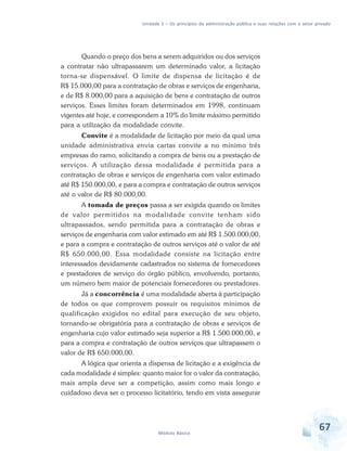 Unidade 2 – Os princípios da administração pública e suas relações com o setor privado

Quando o preço dos bens a serem adquiridos ou dos serviços
a contratar não ultrapassarem um determinado valor, a licitação
torna-se dispensável. O limite de dispensa de licitação é de
R$ 15.000,00 para a contratação de obras e serviços de engenharia,
e de R$ 8.000,00 para a aquisição de bens e contratação de outros
serviços. Esses limites foram determinados em 1998, continuam
vigentes até hoje, e correspondem a 10% do limite máximo permitido
para a utilização da modalidade convite.
Convite é a modalidade de licitação por meio da qual uma
unidade administrativa envia cartas convite a no mínimo três
empresas do ramo, solicitando a compra de bens ou a prestação de
serviços. A utilização dessa modalidade é permitida para a
contratação de obras e serviços de engenharia com valor estimado
até R$ 150.000,00, e para a compra e contratação de outros serviços
até o valor de R$ 80.000,00.
A tomada de preços passa a ser exigida quando os limites
de valor permitidos na modalidade convite tenham sido
ultrapassados, sendo permitida para a contratação de obras e
serviços de engenharia com valor estimado em até R$ 1.500.000,00,
e para a compra e contratação de outros serviços até o valor de até
R$ 650.000,00. Essa modalidade consiste na licitação entre
interessados devidamente cadastrados no sistema de fornecedores
e prestadores de serviço do órgão público, envolvendo, portanto,
um número bem maior de potenciais fornecedores ou prestadores.
Já a concorrência é uma modalidade aberta à participação
de todos os que comprovem possuir os requisitos mínimos de
qualificação exigidos no edital para execução de seu objeto,
tornando-se obrigatória para a contratação de obras e serviços de
engenharia cujo valor estimado seja superior a R$ 1.500.000,00, e
para a compra e contratação de outros serviços que ultrapassem o
valor de R$ 650.000,00.
A lógica que orienta a dispensa de licitação e a exigência de
cada modalidade é simples: quanto maior for o valor da contratação,
mais ampla deve ser a competição, assim como mais longo e
cuidadoso deva ser o processo licitatório, tendo em vista assegurar

Módulo Básico

67

 