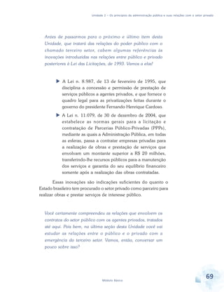 Unidade 2 – Os princípios da administração pública e suas relações com o setor privado

Antes de passarmos para o próximo e último item desta
Unidade, que tratará das relações do poder público com o
chamado terceiro setor, cabem algumas referências às
inovações introduzidas nas relações entre público e privado
posteriores à Lei das Licitações, de 1993. Vamos a elas!

A Lei n. 8.987, de 13 de fevereiro de 1995, que
disciplina a concessão e permissão de prestação de
serviços públicos a agentes privados, e que fornece o
quadro legal para as privatizações feitas durante o
governo do presidente Fernando Henrique Cardoso.
A Lei n. 11.079, de 30 de dezembro de 2004, que
estabelece as normas gerais para a licitação e
contratação de Parcerias Público-Privadas (PPPs),
mediante as quais a Administração Pública, em todas
as esferas, passa a contratar empresas privadas para
a realização de obras e prestação de serviços que
envolvam um montante superior a R$ 20 milhões,
transferindo-lhe recursos públicos para a manutenção
dos serviços e garantia do seu equilíbrio financeiro
somente após a realização das obras contratadas.
Essas inovações são indicações suficientes do quanto o
Estado brasileiro tem procurado o setor privado como parceiro para
realizar obras e prestar serviços de interesse público.

Você certamente compreendeu as relações que envolvem os
contratos do setor público com os agentes privados, tratados
até aqui. Pois bem, na última seção desta Unidade você vai
estudar as relações entre o público e o privado com a
emergência do terceiro setor. Vamos, então, conversar um
pouco sobre isso?

Módulo Básico

69

 