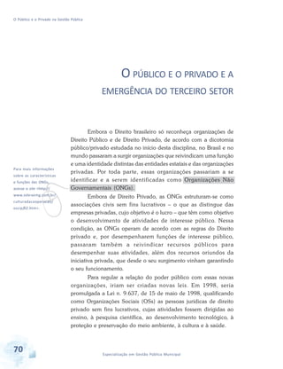 O Público e o Privado na Gestão Pública

O PÚBLICO E O PRIVADO E A
EMERGÊNCIA DO TERCEIRO SETOR

Para mais informações

Embora o Direito brasileiro só reconheça organizações de
Direito Público e de Direito Privado, de acordo com a dicotomia
público/privado estudada no início desta disciplina, no Brasil e no
mundo passaram a surgir organizações que reivindicam uma função
e uma identidade distintas das entidades estatais e das organizações
privadas. Por toda parte, essas organizações passariam a se
identificar e a serem identificadas como Organizações Não
Governamentais (ONGs).

v

sobre as características
e funções das ONGs,

acesse o site <http://

www.sebraemg.com.br/
culturadacooperacao/
oscip/02.htm>.

Embora de Direito Privado, as ONGs estruturam-se como
associações civis sem fins lucrativos – o que as distingue das
empresas privadas, cujo objetivo é o lucro – que têm como objetivo
o desenvolvimento de atividades de interesse público. Nessa
condição, as ONGs operam de acordo com as regras do Direito
privado e, por desempenharem funções de interesse público,
passaram também a reivindicar recursos públicos para
desempenhar suas atividades, além dos recursos oriundos da
iniciativa privada, que desde o seu surgimento vinham garantindo
o seu funcionamento.
Para regular a relação do poder público com essas novas
organizações, iriam ser criadas novas leis. Em 1998, seria
promulgada a Lei n. 9.637, de 15 de maio de 1998, qualificando
como Organizações Sociais (OSs) as pessoas jurídicas de direito
privado sem fins lucrativos, cujas atividades fossem dirigidas ao
ensino, à pesquisa científica, ao desenvolvimento tecnológico, à
proteção e preservação do meio ambiente, à cultura e à saúde.

70

Especialização em Gestão Pública Municipal

 