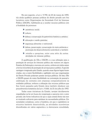 Unidade 2 – Os princípios da administração pública e suas relações com o setor privado

No ano seguinte, a Lei n. 9.790, de 23 de março de 1999,
iria ainda qualificar pessoas jurídicas de direito privado sem fins
lucrativos como Organizações da Sociedade Civil de Interesse
Público (OSCIPs), habilitando-as a receber recursos públicos com
a finalidade de promover:
assistência social;
cultura;
defesa e conservação do patrimônio histórico e artístico;
educação e saúde gratuitas;
segurança alimentar e nutricional;
defesa, preservação, conservação do meio ambiente e
promoção do desenvolvimento sustentável; e também
estudos e pesquisas, entre uma série de outras
atividades de interesse público.
A qualificação de OSs e OSCIPs e a sua utilização para a
prestação de serviços de interesse público são maiores em alguns
Estados da Federação e menores em outros, embora em todos sejam
a forma minoritária de prestação de serviços para o público. A grande
vantagem imaginada pelo Estado, quando essas figuras legais foram
criadas, era a maior flexibilidade e agilidade com que organizações
de Direito Privado poderiam prestar serviços públicos. De fato, OSs
e OSCIPs gozam de maior flexibilidade na contratação de pessoal e
celebração de contratos com empresas comparativamente às
entidades públicas, embora a utilização dos recursos públicos que
lhes forem passados pelo Estado deva também obedecer aos
procedimentos licitatórios da Lei n. 8.666, de 21 de julho de 1993.
Todas essas iniciativas do Estado, sempre devidamente
respaldadas na lei em busca de cooperação e parceria com o setor
privado, são fortes indicativos de que a ação estatal direta não tem
se mostrado suficiente para satisfazer às necessidades públicas. Em
sociedades complexas, como a brasileira, em que o capitalismo se
encontra bastante desenvolvido, as atividades econômicas
diversificadas em vários segmentos e a democracia consolidada,

Módulo Básico

71

 