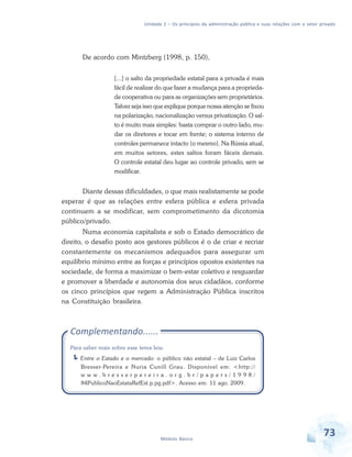 Unidade 2 – Os princípios da administração pública e suas relações com o setor privado

De acordo com Mintzberg (1998, p. 150),
[...] o salto da propriedade estatal para a privada é mais
fácil de realizar do que fazer a mudança para a propriedade cooperativa ou para as organizações sem proprietários.
Talvez seja isso que explique porque nossa atenção se fixou
na polarização, nacionalização versus privatização. O salto é muito mais simples: basta comprar o outro lado, mudar os diretores e tocar em frente; o sistema interno de
controles permanece intacto (o mesmo). Na Rússia atual,
em muitos setores, estes saltos foram fáceis demais.
O controle estatal deu lugar ao controle privado, sem se
modificar.

Diante dessas dificuldades, o que mais realistamente se pode
esperar é que as relações entre esfera pública e esfera privada
continuem a se modificar, sem comprometimento da dicotomia
público/privado.
Numa economia capitalista e sob o Estado democrático de
direito, o desafio posto aos gestores públicos é o de criar e recriar
constantemente os mecanismos adequados para assegurar um
equilíbrio mínimo entre as forças e princípios opostos existentes na
sociedade, de forma a maximizar o bem-estar coletivo e resguardar
e promover a liberdade e autonomia dos seus cidadãos, conforme
os cinco princípios que regem a Administração Pública inscritos
na Constituição brasileira.

Complementando......
Para saber mais sobre esse tema leia:
Entre o Estado e o mercado: o público não estatal – de Luiz Carlos
Bresser-Pereira e Nuria Cunill Grau. Disponível em: <http://
www.bresserpereira.org.br/papers/1998/
84PublicoNaoEstataRefEst.p.pg.pdf>. Acesso em: 11 ago. 2009.

Módulo Básico

73

 
