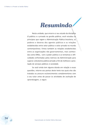 O Público e o Privado na Gestão Pública

Resumindo
Nesta unidade, que encerra o seu estudo da disciplina
O público e o privado na gestão pública, você estudou os
princípios que regem a Administração Pública brasileira, os
poderes e deveres dos agentes públicos e as relações
estabelecidas entre setor público e setor privado no mundo
contemporâneo. Vimos também as relações estabelecidas
entre as organizações não governamentais, mais conhecidas como ONGs, com o poder público e as tentativas e dificuldades enfrentadas pelos teóricos da Administração para
superar a dicotomia público-privado a fim de melhorar a prestação de serviços públicos à sociedade.
Se você ainda tem alguma dúvida em relação a essas
questões, retorne aos pontos deste texto nos quais elas são
tratadas ou procure esclarecimentos complementares com
o seu tutor antes de passar às atividades de avaliação de
aprendizagem, a seguir.

74

Especialização em Gestão Pública Municipal

 
