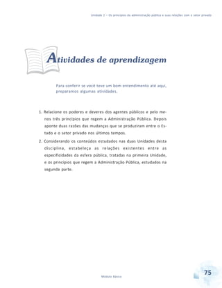 Unidade 2 – Os princípios da administração pública e suas relações com o setor privado

Atividades de aprendizagem
Para conferir se você teve um bom entendimento até aqui,
preparamos algumas atividades.

1. Relacione os poderes e deveres dos agentes públicos e pelo menos três princípios que regem a Administração Pública. Depois
aponte duas razões das mudanças que se produziram entre o Estado e o setor privado nos últimos tempos.
2. Considerando os conteúdos estudados nas duas Unidades desta
disciplina, estabeleça as relações existentes entre as
especificidades da esfera pública, tratadas na primeira Unidade,
e os princípios que regem a Administração Pública, estudados na
segunda parte.

Módulo Básico

75

 