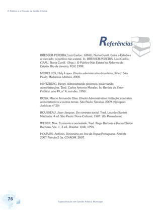 O Público e o Privado na Gestão Pública

¨

Referências
BRESSER-PEREIRA, Luiz Carlos ; GRAU, Nuria Cunill. Entre o Estado e
o mercado: o público não estatal. In: BRESSER-PEREIRA, Luiz Carlos;
GRAU, Nuria Cunill. (Orgs.). O Público Não Estatal na Reforma do
Estado. Rio de Janeiro: FGV, 1999.
MEIRELLES, Hely Lopes. Direito administrativo brasileiro. 34 ed. São
Paulo: Malheiros Editores, 2008.
MINTZBERG, Henry. Administrando governos, governando
administrações. Trad. Carlos Antonio Morales. In: Revista do Setor
Público, ano 49, nº 4, out-dez, 1998.
ROSA, Márcio Fernando Elias. Direito Administrativo: licitação, contratos
administrativos e outros temas. São Paulo: Saraiva, 2009. (Sinopses
Jurídicas nº 20)
ROUSSEAU, Jean-Jacques. Do contrato social. Trad. Lourdes Santos
Machado. 4 ed. São Paulo: Nova Cultural, 1987. (Os Pensadores)
WEBER, Max. Economia e sociedade. Trad. Regis Barbosa e Karen Elsabe
Barbosa. Vol. 1. 3 ed. Brasília: UnB, 1994.
HOUAISS. Antônio. Dicionário on-line da língua Portuguesa. Abril de
2007. Versão 2.0a. CD-ROM. 2007.

76

Especialização em Gestão Pública Municipal

 