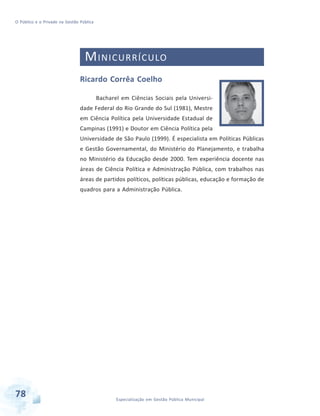 O Público e o Privado na Gestão Pública

M INICURRÍCULO
Ricardo Corrêa Coelho
Bacharel em Ciências Sociais pela Universidade Federal do Rio Grande do Sul (1981), Mestre
em Ciência Política pela Universidade Estadual de
Campinas (1991) e Doutor em Ciência Política pela
Universidade de São Paulo (1999). É especialista em Políticas Públicas
e Gestão Governamental, do Ministério do Planejamento, e trabalha
no Ministério da Educação desde 2000. Tem experiência docente nas
áreas de Ciência Política e Administração Pública, com trabalhos nas
áreas de partidos políticos, políticas públicas, educação e formação de
quadros para a Administração Pública.

78

Especialização em Gestão Pública Municipal

 
