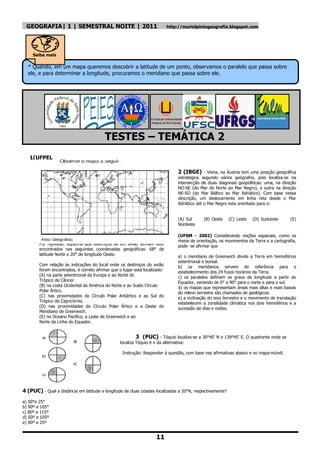 GEOGRAFIA| 1 | SEMESTRAL NOITE | 2011                                      http://murielpintogeografia.blogspot.com




     Saiba mais

  * Quando, em um mapa queremos descobrir a latitude de um ponto, observamos o paralelo que passa sobre
  ele, e para determinar a longitude, procuramos o meridiano que passa sobre ele.




                                          TESTES – TEMÁTICA 2
   1(UFPEL
   )
                                                                                 2 (IBGE) - Viena, na Áustria tem uma posição geográfica
                                                                                 estratégica segundo vários geógrafos, pois localiza-se na
                                                                                 intersecção de duas diagonais geopolíticas: uma, na direção
                                                                                 NO-SE (do Mar do Norte ao Mar Negro), a outra na direção
                                                                                 NE-SO (do Mar Báltico ao Mar Adriático). Com base nessa
                                                                                 descrição, um deslocamento em linha reta desde o Mar
                                                                                 Adriático até o Mar Negro esta orientado para o:


                                                                                 (A) Sul      (B) Oeste    (C) Leste   (D) Sudoeste       (E)
                                                                                 Nordeste

                                                                                 (UFSM - 2002) Considerando noções espaciais, como os
                                                                                 meios de orientação, os movimentos da Terra e a cartografia,
        Por hipótese, suponha que destroços de um avião tenham sido              pode- se afirmar que
        encontrados nas seguintes coordenadas geográficas: 68° de
        latitude Norte e 20° de longitude Oeste.                                 a) o meridiano de Greenwich divide a Terra em hemisférios
                                                                                 setentrional e boreal.
        Com relação às indicações do local onde os destroços do avião            b) os meridianos servem de referência para o
        foram encontrados, é correto afirmar que o lugar está localizado:        estabelecimento dos 24 fusos horários da Terra.
        (A) na parte setentrional da Europa e ao Norte do                        c) os paralelos definem os graus de longitude a partir do
        Trópico de Câncer.                                                       Equador, variando de 0° a 90° para o norte e para o sul.
        (B) na costa Ocidental da América do Norte e ao Suldo Círculo            d) os mapas que representam áreas mais altas e mais baixas
        Polar Ártico.                                                            do relevo terrestre são chamados de geológicos.
        (C) nas proximidades do Círculo Polar Antártico e ao Sul do              e) a inclinação do eixo terrestre e o movimento de translação
        Trópico de Capricórnio.                                                  estabelecem a zonalidade climática nos dois hemisférios e a
        (D) nas proximidades do Círculo Polar Ártico e a Oeste do                sucessão de dias e noites.
        Meridiano de Greenwich.
        (E) no Oceano Pacífico, a Leste de Greenwich e ao
        Norte da Linha do Equador.
        (F) I. R.

                                                           3 (PUC) - Tóquio localiza-se a 30°40‘ N e 139°45‘ E. O quadrante onde se
                                                  localiza Tóquio é o da alternativa:

                                                   Instrução: Responder à questão, com base nas afirmativas abaixo e no mapa-múndi.




4 (PUC) - Qual a distância em latitude e longitude de duas cidades localizadas a 20°N, respectivamente?
a) 50°e 25°
b) 90º e 105°
c) 80º e 115º
d) 50º e 105º
e) 90º e 25º


                                                                     11
 
