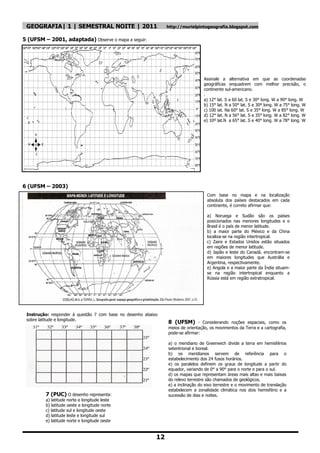 GEOGRAFIA| 1 | SEMESTRAL NOITE | 2011                          http://murielpintogeografia.blogspot.com

5 (UFSM – 2001, adaptada) Observe o mapa a seguir:




                                                                                  Assinale a alternativa em que as coordenadas
                                                                                  geográficas enquadrem com melhor precisão, o
                                                                                  continente sul-americano.
                                                                                  .
                                                                                  a) 12° lat. S a 60 lat. S e 30° long. W a 90° long. W
                                                                                  b) 15° lat. N a 50° lat. S e 30º long. W a 75° long. W
                                                                                  c) 100 iat. Na 60° lat. S e 35° long. W a 85° long. W
                                                                                  d) 12° lat. N a 56° lat. S e 35° long. W a 82° long. W
                                                                                  e) 10º lat.N a 65° lat. S e 40° long. W a 78° long. W




6 (UFSM – 2003)
                                                                                   Com base no mapa e na localização
                                                                                   absoluta dos países destacados em cada
                                                                                   continente, é correto afirmar que:

                                                                                   a) Noruega e Sudão são os países
                                                                                   posicionados nas menores longitudes e o
                                                                                   Brasil é o país de menor latitude.
                                                                                   b) a maior parte do México e da China
                                                                                   localiza-se na região intertropical.
                                                                                   c) Zaire e Estados Unidos estão situados
                                                                                   em regiões de menor latitude.
                                                                                   d) Japão e leste do Canadá. encontram-se
                                                                                   em maiores longitudes que Austrália e
                                                                                   Argentina, respectivamente.
                                                                                   e) Angola e a maior parte da Índia situam-
                                                                                   se na região intertropical enquanto a
                                                                                   Rússia está em região extratropical.




 Instrução: responder á questão 7 com base no desenho abaixo
 sobre latitude e longitude.
                                                           7    8 (UFSM) - Considerando noções espaciais, como os
                                                                meios de orientação, os movimentos da Terra e a cartografia,
                                                                pode-se afirmar:

                                                                a) o meridiano de Greenwich divide a terra em hemisférios
                                                                setentrional e boreal.
                                                                b) os meridianos servem de referência para o
                                                                estabelecimento dos 24 fusos horários.
                                                                e) os paralelos definem os graus de longitude a partir do
                                                                equador, variando de 0° a 90° para o norte e para o sul.
                                                                d) os mapas que representam áreas mais altas e mais baixas
                                                                do relevo terrestre são chamados de geológicos.
                                                                e) a inclinação do eixo terrestre e o movimento de translação
                                                                estabelecem a zonalidade climática nos dois hemisfério e a
         7 (PUC) O desenho representa:                          sucessão de dias e noites.
         a) latitude norte e longitude leste
         b) latitude oeste e longitude norte
         c) latitude sul e longitude oeste
         d) latitude leste e longitude sul
         e) latitude norte e longitude oeste


                                                           12
 