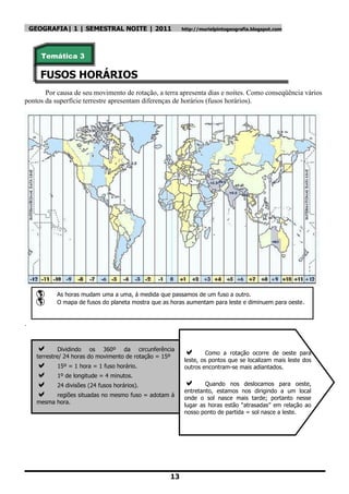 GEOGRAFIA| 1 | SEMESTRAL NOITE | 2011                 http://murielpintogeografia.blogspot.com




       Temática 3

       FUSOS HORÁRIOS
       Por causa de seu movimento de rotação, a terra apresenta dias e noites. Como conseqüência vários
pontos da superfície terrestre apresentam diferenças de horários (fusos horários).




            As horas mudam uma a uma, á medida que passamos de um fuso a outro.
            O mapa de fusos do planeta mostra que as horas aumentam para leste e diminuem para oeste.


.


              Dividindo os 360º da circunferência
                                                                   Como a rotação ocorre de oeste para
      terrestre/ 24 horas do movimento de rotação = 15º
                                                           leste, os pontos que se localizam mais leste dos
            15º = 1 hora = 1 fuso horário.                outros encontram-se mais adiantados.
            1º de longitude = 4 minutos.
            24 divisões (24 fusos horários).                     Quando nos deslocamos para oeste,
                                                           entretanto, estamos nos dirigindo a um local
           regiões situadas no mesmo fuso = adotam á
                                                           onde o sol nasce mais tarde; portanto nesse
      mesma hora.
                                                           lugar as horas estão ―atrasadas‖ em relação ao
                                                           nosso ponto de partida = sol nasce a leste.




                                                     13
 