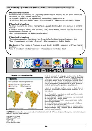 GEOGRAFIA| 1 | SEMESTRAL NOITE | 2011                               http://murielpintogeografia.blogspot.com



    1º Fuso horário brasileiro:
    * Contém as ilhas oceânicas do país (arquipélago de Fernando de Noronha, atol das Rocas, penedos de
    São Pedro e São Paulo, Trindade e Martin Vaz).
    * É o de menor importância, por abranger uma diminuta área e pouca população.
    * É o 2º fuso a oeste de Greenwich = está à 2 horas atrasado = 1 hora adiantado em relação a Brasília.

    2º Fuso horário brasileiro
    * É o mais importante por conter a maior parte da população brasileira, bem como a grande do território
    nacional.
    * Esse fuso abrange o Amapá, Pará, Tocantins, Goiás, Distrito Federal, além de todos os estados das
    regiões Nordeste, Sudeste e Sul.
    * Está 3 horas de Greenwich = horário oficial de Brasília.

    3º Fuso horário brasileiro:
    *Composto pelos estados: Mato Grosso, Mato Grosso do Sul, Rondônia, Roraima, Amazonas e Acre.
    * Está 4 horas atrasado em relação a Greenwich = 1 hora atrasado em relação a Brasília.

    Obs: Estado do Acre e oeste do Amazonas, a partir de abril de 2008 = aparecem no 3º fuso horário
    brasileiro.
    * está 4h atrasado em relação a Greenwich = 2 horas atrasaso em relação a Brasíli




                                          TESTES – TEMÁTICA 3
     1 (UFPEL – 2008/ INVERNO)                                 Devido à necessidade de adequação das transmissões de TV aos
                                                               diferentes fusos horários vigentes no país, em função da classificação
                                                               indicativa dos programas, foi sancionado em 24/04/2008 projeto de
                                                               lei que altera os fusos horários no Brasil. Com a medida se iguala o
                                                               horário do Acre e do Amazonas com o adiantamento de uma hora no
                                                               fuso dos municípios que tinham duas horas de atraso em relação à
                                                               Brasília. O Pará terá seu fuso igualado ao da capital do país.

                                                               A partir da nova definição dos fusos horários no Brasil, é correto
                                                               afirmar que um programa de televisão exibido em Brasília às 15 h
                                                               local será visto:

                                                               (a) em Manaus às 16 h local, devido ao fato de que o fuso horário de
                                                               Manaus está à leste de Greenwich.
                                                               (b) em Rio Branco às 14 h local, considerando que essa cidade estará
                                                               um fuso horário legal à oeste de Brasília.
                                                               (c) em São Paulo no mesmo horário local, porque ambas as cidades
                                                               estarão no mesmo paralelo.
                                                               (d) em Porto Alegre no mesmo horário local, apesarde o Rio Grande
                                                               do Sul estar em outro fuso horário legal.
                                                               (e) no Acre às 15 h local, considerando que os dois locais estão à
                                                               oeste de Greenwich. chega à superfície, em um processo vulcânico
                                                               resultante de sua localização.

2 (PUC) O nascer do sol no equinócio ocorre às 6 horas local no meridiano de 58° oeste. Em que meridianos, nesse mesmo momento, será
meio-dia e meia-noite, respectivamente?

a) 35°leste e 18O° oeste
b) 32° leste e 148° oeste
c) 180°e O°
d) 0° e 32°leste
e) 148° leste e 32° oeste


                                                                16
 