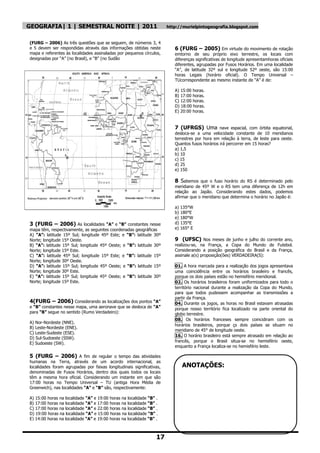 GEOGRAFIA| 1 | SEMESTRAL NOITE | 2011                                  http://murielpintogeografia.blogspot.com


(FURG – 2006) As três questões que se seguem, de números 3, 4
e 5 devem ser respondidas através das informações obtidas neste           6 (FURG – 2005) Em virtude do movimento de rotação
mapa e referentes às localidades assinaladas por pequenos círculos,       emtorno de seu próprio eixo terrestre, os locais com
designadas por ―A‖ (no Brasil), e ―B‖ (no Sudão                           diferenças significativas de longitude apresentamhoras oficiais
                                                                          diferentes, agrupadas por Fusos Horários. Em uma localidade
                                                                          ―A‖, de latitude 32º sul e longitude 52º oeste, são 15:00
                                                                          horas Legais (horário oficial). O Tempo Universal –
                                                                          TUcorrespondente ao mesmo instante de ―A‖ é de:

                                                                          A) 15:00 horas.
                                                                          B) 17:00 horas.
                                                                          C) 12:00 horas.
                                                                          D) 18:00 horas.
                                                                          E) 20:00 horas.


                                                                          7 (UFRGS) Uma nave espacial, com órbita equatorial,
                                                                          desloca-se a uma velocidade constante de 10 meridianos
                                                                          terrestres por hora em relação à terra, de leste para oeste.
                                                                          Quantos fusos horários irá percorrer em 15 horas?
                                                                          a) 1,5
                                                                          b) 10
                                                                          c) 15
                                                                          d) 25
                                                                          e) 150

                                                                          8 Sabemos que o fuso horário do RS é determinado pelo
                                                                          meridiano de 45º W e o RS tem uma diferença de 12h em
                                                                          relação ao Japão. Considerando estes dados, podemos
                                                                          afirmar que o meridiano que determina o horário no Japão é:

                                                                          a) 135°W
                                                                          b) 180°E
                                                                          e) 180°W
3 (FURG – 2006) As localidades “A” e “B” constantes nesse                 d) 135°E
mapa têm, respectivamente, as seguintes coordenadas geográficas           e) 165° E
A) “A”: latitude 15º Sul; longitude 45º Este; e “B”: latitude 30º
Norte; longitude 15º Oeste.                                               9 (UFSC) Nos meses de junho e julho do corrente ano,
B) “A”: latitude 15º Sul; longitude 45º Oeste; e “B”: latitude 30º        realizou-se, na França, a Copa do Mundo de Futebol.
Norte; longitude 15º Este.                                                Considerando a posição geográfica do Brasil e da França,
C) “A”: latitude 45º Sul; longitude 15º Este; e “B”: latitude 15º         assinale a(s) proposição(ões) VERDADEIRA(S):
Norte; longitude 30º Oeste.
D) “A”: latitude 15º Sul; longitude 45º Oeste; e “B”: latitude 15º        01. A hora marcada para a realização dos jogos apresentava
Norte; longitude 30º Este.                                                uma coincidência entre os horários brasileiro e francês,
E) “A”: latitude 15º Sul; longitude 45º Oeste; e “B”: latitude 30º        porque os dois países estão no hemisfério meridional.
Norte; longitude 15º Este.                                                02. Os horários brasileiros foram uniformizados para todo o
                                                                          território nacional durante a realização da Copa do Mundo,
                                                                          para que todos pudessem acompanhar as transmissões a
                                                                          partir da França.
4(FURG – 2006) Considerando as localizações dos pontos “A”                04. Durante os jogos, as horas no Brasil estavam atrasadas
e “B” constantes nesse mapa, uma aeronave que se desloca de “A”           porque nosso território fica localizado na parte oriental do
para “B” segue no sentido (Rumo Verdadeiro):                              globo terrestre.
                                                                          08. Os horários franceses sempre coincidiram com os
A) Nor-Nordeste (NNE).
                                                                          horários brasileiros, porque çs dois países se situam no
B) Leste-Nordeste (ENE).
                                                                          meridiano de 45° de longitude oeste.
C) Leste-Sudeste (ESE).
                                                                          16. O horário brasileiro está sempre atrasado em relação ao
D) Sul-Sudoeste (SSW).
                                                                          francês, porque o Brasil situa-se no hemisfério oeste,
E) Sudoeste (SW).
                                                                          enquanto a França localiza-se no hemisfério leste.

5 (FURG – 2006) A fim de regular o tempo das atividades
humanas na Terra, através de um acordo internacional, as
localidades foram agrupadas por faixas longitudinais significativas,         ANOTAÇÕES:
denominadas de Fusos Horários, dentro dos quais todos os locais
têm a mesma hora oficial. Considerando um instante em que são
17:00 horas no Tempo Universal – TU (antiga Hora Média de
Greenwich), nas localidades “A” e “B” são, respectivamente:

A) 15:00 horas na localidade “A” e 19:00 horas na localidade “B” .
B) 17:00 horas na localidade “A” e 17:00 horas na localidade “B” .
C) 17:00 horas na localidade “A” e 22:00 horas na localidade “B” .
D) 19:00 horas na localidade “A” e 15:00 horas na localidade “B” .
E) 14:00 horas na localidade “A” e 19:00 horas na localidade “B” .



                                                                 17
 