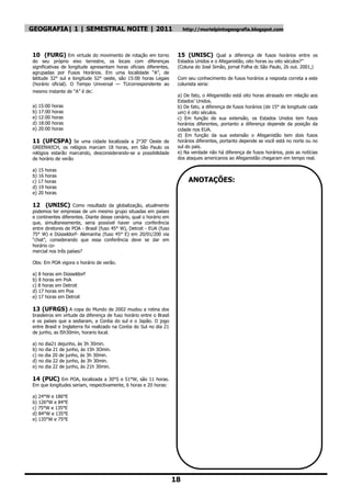GEOGRAFIA| 1 | SEMESTRAL NOITE | 2011                                     http://murielpintogeografia.blogspot.com




10 (FURG) Em virtude do movimento de rotação em torno                 15 (UNISC) Qual a diferença de fusos horários entre os
do seu próprio eixo terrestre, os locais com diferenças               Estados Unidos e o Afeganistão, oito horas ou oito séculos?‖
significativas de longitude apresentam horas oficiais diferentes,     (Coluna do José Simão, jornal Folha dc São Paulo, 26 out. 2001,)
agrupadas por Fusos Horários. Em uma localidade ―A‖, de
latitude 32° sul e longitude 52° oeste, são 15:00 horas Legais        Com seu conhecimento de fusos horários a resposta correta a este
(horário oficial). O Tempo Universal — TUcorrespondente ao            colunista seria:
mesmo instante de ―A‖ é de:
                                                                      a) De fato, o Afeganistão está oito horas atrasado em relação aos
                                                                      Estados‘ Unidos.
a) 15:00 horas                                                        b) De fato, a diferença de fusos horários (de 15° de longitude cada
b) 17:00 horas                                                        um) é oito séculos.
e) 12:00 horas                                                        c) Em função de sua extensão, os Estados Unidos tem fusos
d) 18:00 horas                                                        horários diferentes, portanto a diferença depende da posição da
e) 20:00 horas                                                        cidade nos EUA.
                                                                      d) Em função da sua extensão o Afeganistão tem dois fusos
11 (UFCSPA) Se uma cidade localizada a 2°30‘ Oeste de                 horários diferentes, portanto depende se você está no norte ou no
GREENWICH, os relógios marcam 18 horas, em São Paulo os               sul do país.
relógios estarão marcando, desconsiderando-se a possibilidade         e) Na verdade não há diferença de fusos horários, pois as notícias
de horário de verão                                                   dos ataques americanos ao Afeganistão chegaram em tempo real.

a) 15 horas
b) 16 horas
c) 17 horas                                                                 ANOTAÇÕES:
d) 19 horas
e) 20 horas

12 (UNISC) Como resultado da globalização, atualmente
podemos ter empresas de um mesmo grupo situadas em países
e continentes diferentes. Diante desse cenário, qual o horário em
que, simultaneamente, seria possível haver uma conferência
entre diretores de POA - Brasil (fuso 45° W), Detroit - EUA (fuso
75° W) e Düsseldorf- Alemanha (fuso 45° E) em 20/01/200 via
―chat‖, considerando que essa conferência deve se dar em
horário co-
mercial nos três países?

Obs: Em POA vigora o horário de verão.

a) 8 horas em Düsseldorf
b) 8 horas em PoA
c) 8 horas em Detroit
d) 17 horas em Poa
e) 17 horas em Detroit

13 (UFRGS) A copa do Mundo de 2002 mudou a rotina dos
brasileiros em virtude da diferença de fuso horário entre o Brasil
e os países que a sediaram, a Coréia do sul e o Japão. O jogo
entre Brasil e Inglaterra foi realizado na Coréia do Sul no dia 21
de junho, as l5h30min, horario local.

a) no dia21 dejunho, às 3h 30min.
b) no dia 21 de junho, às 15h 3Omin.
c) no dia 20 de junho, às 3h 30min.
d) no dia 22 de junho, às 3h 30min.
e) no dia 22 de junho, às 21h 30min.

14 (PUC) Em POA, localizada a 30°S e 51°W, são 11 horas.
Em que longitudes seriam, respectivamente, 6 horas e 20 horas:

a) 24°W e 186°E
b) 126°W e 84°E
c) 75°W e 135°E
d) 84°W e 135°E
e) 135°W e 75°E




                                                                     18
 
