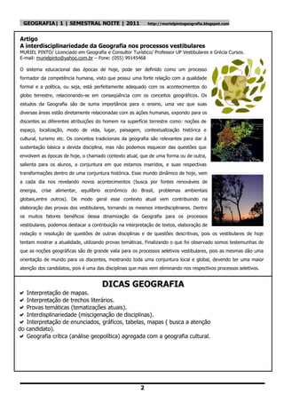 GEOGRAFIA| 1 | SEMESTRAL NOITE | 2011                     http://murielpintogeografia.blogspot.com



Artigo
A interdisciplinariedade da Geografia nos processos vestibulares
MURIEL PINTO/ Licenciado em Geografia e Consultor Turístico/ Professor UP Vestibulares e Grécia Cursos.
E-mail: murielpinto@yahoo.com.br – Fone: (055) 99145468

O sistema educacional das épocas de hoje, pode ser definido como um processo
formador da competência humana, visto que possui uma forte relação com a qualidade
formal e a política, ou seja, está perfeitamente adequado com os acontecimentos do
globo terrestre, relacionando-se em conseqüência com os conceitos geográficos. Os
estudos da Geografia são de suma importância para o ensino, uma vez que suas
diversas áreas estão diretamente relacionadas com as ações humanas, expondo para os
discentes as diferentes atribuições do homem na superfície terrestre como: noções de
espaço, localização, modo de vida, lugar, paisagem, contextualização histórica e
cultural, turismo etc. Os conceitos tradicionais da geografia são relevantes para dar á
sustentação básica a devida disciplina, mas não podemos esquecer das questões que
envolvem as épocas de hoje, o chamado contexto atual, que de uma forma ou de outra,
salienta para os alunos, a conjuntura em que estamos inseridos, e suas respectivas
transformações dentro de uma conjuntura histórica. Esse mundo dinâmico de hoje, vem
a cada dia nos revelando novos acontecimentos (busca por fontes renováveis de
energia, crise alimentar, equilíbrio econômico do Brasil, problemas ambientais
globais,entre outros). De modo geral esse contexto atual vem contribuindo na
elaboração das provas dos vestibulares, tornando os mesmos interdisciplinares. Dentre
os muitos fatores benéficos dessa dinamização da Geografia para os processos
vestibulares, podemos destacar a contribuição na interpretação de textos, elaboração de
redação e resolução de questões de outras disciplinas e de questões descritivas, pois os vestibulares de hoje
tentam mostrar a atualidade, utilizando provas temáticas. Finalizando o que foi observado somos testemunhas de
que as noções geográficas são de grande valia para os processos seletivos vestibulares, pois as mesmas dão uma
orientação de mundo para os discentes, mostrando toda uma conjuntura local e global, devendo ter uma maior
atenção dos candidatos, pois é uma das disciplinas que mais vem eliminando nos respectivos processos seletivos.


                                      DICAS GEOGRAFIA
 Interpretação de mapas.
 Interpretação de trechos literários.
 Provas temáticas (tematizações atuais).
 Interdisplinariedade (miscigenação de disciplinas).
 Interpretação de enunciados, gráficos, tabelas, mapas ( busca a atenção
do candidato).
 Geografia crítica (análise geopolítica) agregada com a geografia cultural.




                                                        2
 