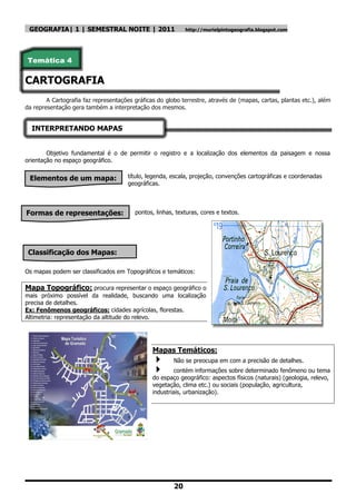GEOGRAFIA| 1 | SEMESTRAL NOITE | 2011                       http://murielpintogeografia.blogspot.com




Temática 4

CARTOGRAFIA
        A Cartografia faz representações gráficas do globo terrestre, através de (mapas, cartas, plantas etc.), além
da representação gera também a interpretação dos mesmos.


  INTERPRETANDO MAPAS


        Objetivo fundamental é o de permitir o registro e a localização dos elementos da paisagem e nossa
orientação no espaço geográfico.


 Elementos de um mapa:                 título, legenda, escala, projeção, convenções cartográficas e coordenadas
                                       geográficas.




Formas de representações:                pontos, linhas, texturas, cores e textos.




 Classificação dos Mapas:

Os mapas podem ser classificados em Topográficos e temáticos:

Mapa Topográfico: procura representar o espaço geográfico o
mais próximo possível da realidade, buscando uma localização
precisa de detalhes.
Ex: Fenômenos geográficos: cidades agrícolas, florestas.
Altimetria: representação da altitude do relevo.




                                                Mapas Temáticos:
                                                       Não se preocupa em com a precisão de detalhes.
                                                        contém informações sobre determinado fenômeno ou tema
                                                do espaço geográfico: aspectos físicos (naturais) (geologia, relevo,
                                                vegetação, clima etc.) ou sociais (população, agricultura,
                                                industriais, urbanização).




                                                        20
 