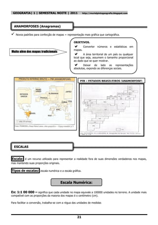 GEOGRAFIA| 1 | SEMESTRAL NOITE | 2011                     http://murielpintogeografia.blogspot.com




  ANAMORFOSES (Anagramas)

   Novos padrões para confecção de mapas = representação mais gráfica que cartográfica.

                                                    OBJETIVOS.
                                                            Converter números e       estatísticas em
                                                    mapas.
Muito além dos mapas tradicionais
                                                           A área territorial de um país ou qualquer
                                                    local que seja, assumem o tamanho proporcional
                                                    ao dado que se quer mostrar.
                                                           Deixar de lado as representações
                                                    absolutas, expondo as diferenças sociais.



                                                         PIB – ESTADOS BRASILEIROS (ANAMORFOSE)




  ESCALAS


Escala: é um recurso utilizado para representar a realidade fora de suas dimensões verdadeiras nos mapas,
mas mantendo suas proporções originais.

Tipos de escalas: escala numérica e a escala gráfica.


                                          Escala Numérica:

Ex: 1:1 00 000 – significa que cada unidade no mapa equivale a 100000 unidades no terreno. A unidade mais
compatível com as proporções da maioria dos mapas é o centímetro (cm).

Para facilitar a conversão, trabalha-se com a régua das unidades de medidas




                                                      21
 