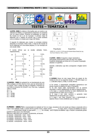 GEOGRAFIA| 1 | SEMESTRAL NOITE | 2011                                    http://murielpintogeografia.blogspot.com




                                          TESTES – TEMÁTICA 4
     1(UFPEL 2008) Ao elaborar informações para um evento a ser
     realizado em Pelotas, os organizadores prepararam um prospecto
     com um roteiro turístico. Incluíram na publicação um mapa do
     Rio Grande do Sul e um do município. O primeiro mapa foi
     elaborado com o objetivo de permitir que o turista soubesse
     como se deslocar no estado para chegar até Pelotas.

     O segundo foi elaborado para mostrar os principais atrativos
     oferecidos no município. Desse modo, o mapa do Rio Grande do
     Sul foi elaborado em uma escala pequena, e o do município em
     uma escala média.

     É correto afirmar       que    as   escalas   adotadas   foram,
     respectivamente,



                                                                         3 (UFSM – 2003) O esquema a seguir representa a
                                                                         participação proporcional de cada uma das cinco regiões
                                                                         brasileiras (designadas por letras de A a E) quanto à população
                                                                         absoluta e à superfície.

                                                                         Assinale a alternativa cuja letra corresponde à Região Centro-
                                                                         Oeste.
                                                                         a) A
                                                                         b) B
                                                                         e) C
                                                                         d) D
                                                                         e) E

                                                                         4 (UFGRS) Pense em dois mapas físicos do estado do Rio
                                                                         Grande do Sul com as seguintes escalas: 1: 750.000 (mapa 1) e
                                                                         1: 2.500.000 (mapa 2). Então, é correto afirmar:
2 (UNIFRA - 2008) Um geógrafo fez um levantamento de uma
trilha ecológica, em linha reta de 10 km, para ser demarcada em
                                                                         a) Em ambos, a repesentação cartográfica apresenta-se com
um parque. Todo o trajeto da trilha foi mapeado e impresso em
                                                                         grande riqueza de detalhes do relevo e hidrografia.
uma folha de tamanho A4 (210x297 mm). Para isso, o geógrafo
                                                                         b) Os dois mapas estão representados com as mesmas
utilizou a escala:
                                                                         dimensões e mesmo detalhamento de todos os aspectos físicos.
A) 1 : 1.
                                                                         c) No mapa 1, é possível identificar-se maior detalhamento dos
B) 1 : 20.
                                                                         compartimentos de relevo que no mapa 2.
C) 1 : 10.000.
                                                                         d) O mapa 2 tem maior tamanho e apresenta maior
D) 1 : 20.000.
                                                                         detalhamento da hidrografia que o mapa 1.
E) 1 : 40.000.
                                                                         e) O mapa 1 tem maior tamanho, mas a representação o
                                                                         aspectos físicos é menos detalhada que no mapa 2.




4 (PEIES – 2003) Para a representação da realidade da Terra no mapa, necessita-se de uma escala que indique a proporção entre o
mapa e essa realidade. Então, a escala informa quantas vezes o objeto real foi ________ no mapa. Assim, a riqueza de detalhes do mapa é
__________ proporcional à escala, ou seja quanto ________ for a escala, . será a riqueza de detalhes. Logo, a escala é considerada grande
quando se reduz pouco uma informação.
Selecione a alternativa que completa, corretamente, as lacunas.
a) reduzido - diretamente - maior - maior
b) reduzido - diretamente - menor - maior
o) ampliado - diretamente - menor - maior
d) ampliado - inversamente - maior - menor
e) reduzido - inversamente - menor - menor




                                                                    23
 
