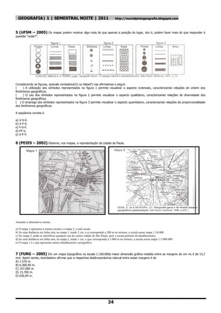 GEOGRAFIA| 1 | SEMESTRAL NOITE | 2011                                          http://murielpintogeografia.blogspot.com



5 (UFSM – 2005) Os mapas podem mostrar algo mais do que apenas a posição do lugar, isto é, podem fazer mais do que responder à
questão ―onde?‖.




Considerando as figuras, assinale verdadeira(V) ou falsa(F) nas afirmativas a seguir:
(    ) A utilização dos símbolos representados na figura 1 permite visualizar o aspecto ordenado, caracterizando relações de ordem dos
fenômenos geográficos.
(    ) O uso dos símbolos representados na figura 2 permite visualizar o aspecto qualitativo, caracterizando relações de diversidade dos
fenômenos geográficos.
( ) O emprego dos símbolos representados na figura 3 permite visualizar o aspecto quantitativo, caracterizando relações de proporcionalidade
dos fenômenos geográficos.

A seqüência correta é

a) V-V-V.
b) V-F-V.
e) F-V-F.
d) FF-V.
e) V-F-F.

6 (PEIES – 2002) Observe, nos mapas, a representação da cidade de Paulo.




Assinale a alternativa correta.

a) O mapa 1 apresenta a menor escala e o mapa 2, a mal escala.
b) Se uma distância em linha reta, no mapa 1, mede 2 cm, o q corresponde a 200 m no terreno, a escala nesse mapa 1:10.000.
c) No mapa 2, pode-se identificar qualquer rua do centro cidade de São Paulo, pois a escala permite tal detalhamentos.
d) Se uma distância em linha reta, no mapa 2, mede 1 cm, o que corresponde a 1.000 m no terreno, a escala nesse mapa 1:1.000.000.
e) O mapa 1 é o que apresenta menor detalhamento cartográfico.


7 (FURG – 2005) Em um mapa topográfico na escala 1:100.000a maior dimensão gráfica medida entre as margens de um rio é de 15,7
mm. Assim sendo, éverdadeiro afirmar que a respectiva distânciamáxima natural entre essas margens é de
A) 1.570 m.
B) 6.369,40 m.
C) 157.000 m.
D) 15.700 m.
E) 636,94 m.




                                                                           24
 