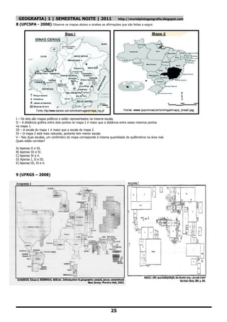 GEOGRAFIA| 1 | SEMESTRAL NOITE | 2011                                http://murielpintogeografia.blogspot.com
8 (UFCSPA - 2008) Observe os mapas abaixo e analise as afirmações que são feitas a seguir.




I – Os dois são mapas políticos e estão representados na mesma escala.
II – A distância gráfica entre dois pontos no mapa 2 é maior que a distância entre esses mesmos pontos
no mapa 1.
III – A escala do mapa 1 é maior que a escala do mapa 2.
IV – O mapa 2 está mais reduzido, portanto tem menor escala.
V – Nas duas escalas, um centímetro do mapa corresponde à mesma quantidade de quilômetros na área real.
Quais estão corretas?

A) Apenas II e III.
B) Apenas III e IV.
C) Apenas IV e V.
D) Apenas I, II e III.
E) Apenas III, IV e V.


9 (UFRGS – 2008)




                                                                  25
 