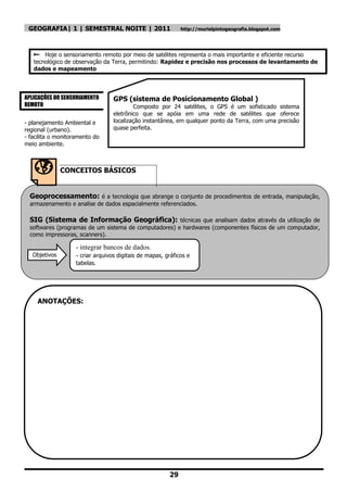 GEOGRAFIA| 1 | SEMESTRAL NOITE | 2011                       http://murielpintogeografia.blogspot.com




    Hoje o sensoriamento remoto por meio de satélites representa o mais importante e eficiente recurso
   tecnológico de observação da Terra, permitindo: Rapidez e precisão nos processos de levantamento de
   dados e mapeamento



APLICAÇÕES DO SENSORIAMENTO       GPS (sistema de Posicionamento Global )
REMOTO                                    Composto por 24 satélites, o GPS é um sofisticado sistema
                                  eletrônico que se apóia em uma rede de satélites que oferece
- planejamento Ambiental e        localização instantânea, em qualquer ponto da Terra, com uma precisão
regional (urbano).                quase perfeita.
- facilita o monitoramento do
meio ambiente.



               CONCEITOS BÁSICOS


  Geoprocessamento: é a tecnologia que abrange o conjunto de procedimentos de entrada, manipulação,
  armazenamento e analise de dados espacialmente referenciados.

  SIG (Sistema de Informação Geográfica): técnicas que analisam dados através da utilização de
  softwares (programas de um sistema de computadores) e hardwares (componentes físicos de um computador,
  como impressoras, scanners).

                   - integrar bancos de dados.
   Objetivos       - criar arquivos digitais de mapas, gráficos e
   :               tabelas.




     ANOTAÇÕES:




                                                        29
 