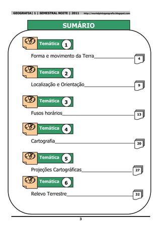 GEOGRAFIA| 1 | SEMESTRAL NOITE | 2011       http://murielpintogeografia.blogspot.com




                           SUMÁRIO

              Temática      1

          Forma e movimento da Terra_______________                                     4



              Temática      2

          Localização e Orientação___________________                                   9



              Temática      3

          Fusos horários___________________________                                    13


Temátic
              Temática      4

          Cartografia______________________________                                    20



              Temática      5

          Projeções Cartográficas___________________                                   27


              Temática      6

          Relevo Terrestre__________________________32

Temática


                                        3
 