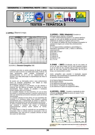 GEOGRAFIA| 1 | SEMESTRAL NOITE | 2011                                      http://murielpintogeografia.blogspot.com




                                         TESTES – TEMÁTICA 5

1 (UFPEL)
                                                                             2 (UFRGS – 2006, Adaptada) Considere as
                                                                             afirmações abaixo relativas à cartografia.
                                                                             I- O GPS ( Global Positioning System) é um sistema eletrônico
                                                                             apoiado em uma rede de satélites que permite a localização
                                                                             instântanea de objetos em qualquer ponto da Terra.
                                                                             II- As imagens de satélites são novas tecnologias empregadas na
                                                                             captação de imagens sem contato físico (Sensoriamento
                                                                             Remoto).
                                                                             III- Os mapas temáticos pedológicos, geomorfológico e
                                                                             hipsométrico representam o solo , o relevo e a altimetria ,
                                                                             respectivamente.
                                                                             Quais estão corretas?
                                                                             (A) Apenas I
                                                                             (B) Apenas II
                                                                             (C) Apenas III
                                                                             (D) Apenas I e III
                                                                             (E) I, II e III



                                                                             3 (FURG - 2007) A localização, seja de uma cidade, de
                                                                             um rio, de uma usina nuclear, de um navio singrando oceanos
                                                                             ou de um avião em vôo, somente pode ser feita com precisão a
                                                                             partir de uma rede coerente de coordenadas. Até há pouco
    A distância real entre os pontos extremos do Brasil no sentido
                                                                             tempo, era imprescindível o conheci
    norte–sul mede 4.319 km e no sentido leste–oeste, 4.394 km. No
    mapa     apresentado,    essas   medidas    correspondem     a
                                                                             mento cartográfico para proceder à localização espacial.
    aproximadamente 1,6 cm e 0,9 cm, respectivamente. Há,
                                                                             Atualmente, esse procedimento foi popularizado pela utilização
    portanto, uma nítida deformação na representação das áreas no
                                                                             de aparelhos receptores portáteis:
    referido mapa.
                                                                             A) do Sistema Global de Posicionamento.
    De acordo com as informações acima e seus conhecimentos
                                                                             B) de Imagens Orbitais.
    acerca de projeções cartográficas, com relação ao mapa
                                                                             C) do Sistema de Informação Geográfica.
    apresentado, é correto afirmar que:
                                                                             D) do Sistema Triangulação de Topográfico.
    (a) a projeção utilizada é a de Mercator, do tipo cilíndrica e
                                                                             E) dos Sistemas de Captura de Equipamento Bélico.
    conforme, que não deforma os ângulos, mas distorce as áreas
    representadas. Nessa projeção, os paralelos e meridianos
    formam ângulos retos ao se cruzarem.
    (b) a projeção utilizada é do tipo anamórfica, em que as áreas           4 (UFCSPA - 2008) Considere a reprodução da obra
    dos países ou continentes assumem o tamanho proporcional ao              intitulada La Escuela del Sur de autoria de Joaquin Torres
    dado que representam,provocando distorções quanto às formas              García, artista uruguaio.
    representadas.
    (c) a projeção utilizada é do tipo cônica, em que osparalelos são
    circulares e os meridianos radiais. Essa projeção é utilizada
    principalmente para a representação de países ou regiões de
    latitudes intermediárias em face das deformações que provoca.
    (d) utiliza a projeção de Peters, do tipo cilíndrica e equivalente, a
    qual conserva o tamanho dos países e continentes
    proporcionalmente corretos, porém distorce as formas,
    esticando-as.
    (e) a deformação no mapa foi produzida por sua ampliação no
    computador, maior no sentido norte–sul, provocando o erro da
    representação, pois, seja qual for a projeção utilizada, as áreas
    não podem ser deformadas.




                                                                        30
 