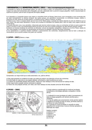 GEOGRAFIA| 1 | SEMESTRAL NOITE | 2011                                http://murielpintogeografia.blogspot.com
A cartografia é a ciência da representação gráfica, por meio de mapas e cartas, do conhecimento humano sobre a superfície da Terra. Os
mapas e as cartas são fundamentais para a Geografia, pois são a expressão total ou parcial do espaço geográfico. Sobre a representação da
superfície do planeta, pode-se fazer as seguintes afirmações, exceto:


A) A Geografia e a Cartografia tiveram suas origens no Hemisfério Norte do Planeta. Desta forma, suas concepções e suas convenções têm
por base, principalmente, os ditames europeus. Isto explica porque, nos planisférios convencionais, os continentes europeu, asiático e
americano do norte, situam-se na parte superior, e a América do Sul, a África e Oceania, na inferior.
B) Sabe-se que a Terra, no espaço sideral, gira em torno do Sol. Neste espaço, a posição dos objetos depende do ponto de referência que se
toma. Assim, não está errado representar o mundo com os países do Hemisfério Sul voltados para o topo do mapa, como sugere a obra de
Torres García.
C) Quando Mercartor criou o seu planisfério, influenciado pelo domínio cultural europeu, situou os continentes do Norte na parte superior do
mapa e a Europa no meio. Sua representação distorce as formas de modo que os países localizados nas altas latitudes pareçam maiores.
D) Dentre as inúmeras tentativas de acomodar as distorções, comuns às projeções cartográficas, destaca-se a de Arno Peters, datada de
1973. Esta projeção é uma tentativa de representação que aproxima da realidade o tamanho das áreas continentais.
E) Ao representar-se a superfície terrestre invertendo o posicionamento dos continentes, obrigatoriamente deve-se fazer a alteração da
nomenclatura, pois os pontos cardeais não podem ser invertidos.



5 (UFSM – 2007) Observe o mapa:




                                                                                                                         www.odt.org
Comparando-o ao mapa-múndi que se está acostumado a ver, pode-se afirmar:

a) Este mapa apresenta um problema de escala, que acaba por produzir uma distorção na forma dos continentes.
b) A deformação do mapa decorre da projeção adotada, confrontando a visão Eurocêntrica do mundo.
c) O sistema de coordenadas adotado está invertido, visando dar maior destaque à linha internacional de mudança da data.
d) Este mapa inverte a posição real dos continentes no planeta.
e) Trata-se de uma projeção azimutal, com vistas a dar maior destaque às áreas situadas acima dos 400 de latitude.



6 (PEIES – 2006)                                                       A charge evidencia a popularização de modernas tecnologias.
                                                                       Considerando as tecnologias aplicadas à cartografia, é correto
                                                                       afirmar:

                                                                       I. A utilização de novas tecnologias de coleta e processamento de
                                                                       dados do espaço geográfico vem abrindo caminhos para a
                                                                       cartografia.
                                                                       II. O uso de satélites para sensoriamento remoto permite registrar
                                                                       a seqüência de eventos ao longo do tempo, permitindo observar a
                                                                       ocorrência de muitos fenômenos.
                                                                       III. O emprego de novas tecnologias na aquisição de dados
                                                                       geográficos tem tornado lentas e caras as diversas operações de
                                                                       elaboração dos mapas.

                                                                       Está(ão) correta(s)
                                                                       a) apenas I e II.
                                                                       b) apenas II.
                                                                       c) apenas I e III.
                                                                       d) apenas III.
                                                                       e) I, II e III.




                                                                    31
 