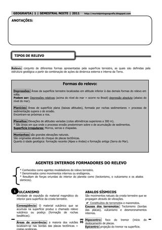 GEOGRAFIA| 1 | SEMESTRAL NOITE | 2011                    http://murielpintogeografia.blogspot.com


ANOTAÇÕES:




  TIPOS DE RELEVO


Relevo: conjunto de diferentes formas apresentadas pela superfície terrestre, as quais são definidas pela
estrutura geológica a partir da combinação de ações da dinâmica externa e interna da Terra.



                                        Formas do relevo:
 Depressões: Áreas da superfície terrestre localizadas em altitude inferior à das demais formas do relevo em
 volta.
 Podem ser: Depressões relativas (acima do nível do mar = ocorre no Brasil) depressão absoluta (abaixo do
 nível do mar).

 Planícies: Áreas de superfície plana (baixas altitudes), formada por rochas sedimentares = processo de
 sedimentação supera o de erosão.
 Encontram-se próximas a rios.

 Planaltos: Elevações de altitudes variadas (cotas altimétricas superiores a 300 m).
 * São áreas em que onde o processo erosão predominam sobre o de acumulação de sedimentos.
 Superfície irregulares: Morros, serras e chapadas.

 Montanhas: são grandes elevações naturais.
 São originadas através do choque de placas tectônicas.
 Quanto á idade geológica: formação recente (Alpes e Andes) e formação antiga (Serra do Mar).




                   AGENTES INTERNOS FORMADORES DO RELEVO
       * Conhecidos como agentes modeladores do relevo terrestre.
       * Denominados como movimentos internos ou endógenos.
       * Resultam de forças oriundas do interior do planeta como (tectonismo, o vulcanismo e os abalos
       sísmicos).



 1   VULCANISMO                                            ABALOS SÍSMICOS
     Atividade de expulsão do material magmático do        São movimentos natuais da crosta terrestre que se
     interior para superfície da crosta terrestre.         propagam através de vibrações.
                                                              Constituídos de terremotos e maremotos.
     Conseqüência: O material vulcânico que se             Causas dos terremotos: Tectonismo (bordas
     acumula na superfície produz o chamado relevo         das placas), vulcanismo e desmoronamentos
     vulcânico ou postiço (formação de rochas              internos.
     basálticas).
                                                           Hipocentro:      foco   do    tremor      (início   do
     Áreas de ocorrência: a maioria dos vulcões        36 deslocamento de placas.
     localizam-se nas bordas das placas tectônicas =       Epicentro: projeção do tremor na superfície.
 