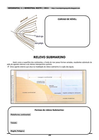 GEOGRAFIA| 1 | SEMESTRAL NOITE | 2011                     http://murielpintogeografia.blogspot.com




                                                                   CURVAS DE NÍVEL:




                                   RELEVO SUBMARINO
        Assim como a superfície dos continentes, o fundo do mar possui formas variadas, resultantes sobretudo da
ação de agentes internos e do intenso intemperismo químico.
   Único agente externo que atua na modelação do relevo submarino é a ação das águas.




                                    Formas do relevo Submarino:

    Plataforma continental:



    Talude:



    Região Pelágica:

                                                      39
 