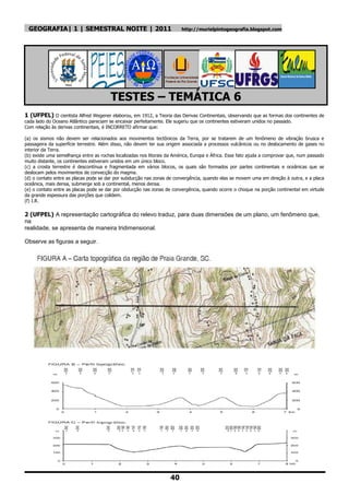 GEOGRAFIA| 1 | SEMESTRAL NOITE | 2011                                   http://murielpintogeografia.blogspot.com




                                        TESTES – TEMÁTICA 6
1 (UFPEL) O cientista Alfred Wegener elaborou, em 1912, a Teoria das Derivas Continentais, observando que as formas dos continentes de
cada lado do Oceano Atlântico pareciam se encaixar perfeitamente. Ele sugeriu que os continentes estiveram unidos no passado.
Com relação às derivas continentais, é INCORRETO afirmar que:

(a) os sismos não devem ser relacionados aos movimentos tectônicos da Terra, por se tratarem de um fenômeno de vibração brusca e
passageira da superfície terrestre. Além disso, não devem ter sua origem associada a processos vulcânicos ou no deslocamento de gases no
interior da Terra.
(b) existe uma semelhança entre as rochas localizadas nos litorais da América, Europa e África. Esse fato ajuda a comprovar que, num passado
muito distante, os continentes estiveram unidos em um único bloco.
(c) a crosta terrestre é descontínua e fragmentada em vários blocos, os quais são formados por partes continentais e oceânicas que se
deslocam pelos movimentos de convecção do magma.
(d) o contato entre as placas pode se dar por subducção nas zonas de convergência, quando elas se movem uma em direção à outra, e a placa
oceânica, mais densa, submerge sob a continental, menos densa.
(e) o contato entre as placas pode se dar por obducção nas zonas de convergência, quando ocorre o choque na porção continental em virtude
da grande espessura das porções que colidem.
(f) I.R.

2 (UFPEL) A representação cartográfica do relevo traduz, para duas dimensões de um plano, um fenômeno que,
na
realidade, se apresenta de maneira tridimensional.

Observe as figuras a seguir.




                                                                    40
 