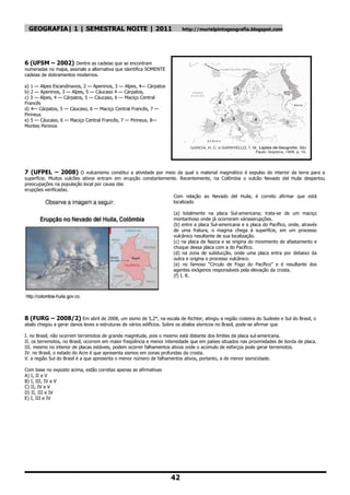 GEOGRAFIA| 1 | SEMESTRAL NOITE | 2011                                    http://murielpintogeografia.blogspot.com




6 (UFSM – 2002) Dentre as cadeias que se encontram
numeradas no mapa, assinale a alternativa que identifica SOMENTE
cadeias de dobramentos modernos.

a) 1 — Alpes Escandinavos, 2 — Apeninos, 3 — Alpes, 4— Cárpatos
b) 2 — Apeninos, 3 — Alpes, 5 — Cáucaso 4 — Cárpatos,
c) 3 — Alpes, 4 — Cárpatos, 5 — Cáucaso, 6 — Maciço Central
Francês
d) 4— Cárpatos, 5 — Cáucaso, 6 — Maciço Central Francês, 7 —
Pirineus
e) 5 — Cáucaso, 6 — Maciço Central Francês, 7 — Pirineus, 8—
Montes Peninos




7 (UFPEL – 2008) O vulcanismo constitui a atividade por meio da qual o material magmático é expulso do interior da terra para a
superfície. Muitos vulcões ativos entram em erupção constantemente. Recentemente, na Colômbia o vulcão Nevado del Huila despertou
preocupações na população local por causa das
erupções verificadas.
                                                                 Com relação ao Nevado del Huila, é correto afirmar que está
                                                                 localizado

                                                                       (a) totalmente na placa Sul-americana; trata-se de um maciço
                                                                       montanhoso onde já ocorreram váriaserupções.
                                                                       (b) entre a placa Sul-americana e a placa do Pacífico, onde, através
                                                                       de uma fratura, o magma chega à superfície, em um processo
                                                                       vulcânico resultante de sua localização.
                                                                       (c) na placa de Nazca e se origina do movimento de afastamento e
                                                                       choque dessa placa com a do Pacífico.
                                                                       (d) na zona de subducção, onde uma placa entra por debaixo da
                                                                       outra e origina o processo vulcânico.
                                                                       (e) no famoso ―Círculo de Fogo do Pacífico‖ e é resultante dos
                                                                       agentes exógenos responsáveis pela elevação da crosta.
                                                                       (f) I. R.




8 (FURG – 2008/2) Em abril de 2008, um sismo de 5,2°, na escala de Richter, atingiu a região costeira do Sudeste e Sul do Brasil, o
abalo chegou a gerar danos leves a estruturas de vários edifícios. Sobre os abalos sísmicos no Brasil, pode-se afirmar que

I. no Brasil, não ocorrem terremotos de grande magnitude, pois o mesmo está distante dos limites da placa sul-americana.
II. os terremotos, no Brasil, ocorrem em maior freqüência e menor intensidade que em países situados nas proximidades de borda de placa.
III. mesmo no interior de placas estáveis, podem ocorrer falhamentos ativos onde o acúmulo de esforços pode gerar terremotos.
IV. no Brasil, o estado do Acre é que apresenta sismos em zonas profundas da crosta.
V. a região Sul do Brasil é a que apresenta o menor número de falhamentos ativos, portanto, a de menor sismicidade.

Com base no exposto acima, estão corretas apenas as afirmativas
A) I, II e V
B) I, III, IV e V
C) II, IV e V
D) II, III e IV
E) I, III e IV




                                                                      42
 