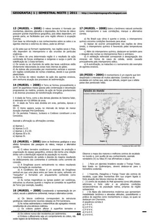 GEOGRAFIA| 1 | SEMESTRAL NOITE | 2011                                         http://murielpintogeografia.blogspot.com




13 (MURIEL – 2008) O relevo terrestre é formado por                       17 (MURIEL – 2008) Sobre o fenômeno natural conhecido
montanhas, planícies, planaltos e depressões. As formas de relevo         como intemperismo e suas correlações, marque a alternativa
possuem grande importância geográfica, pois delas dependem, em            correta.
grande parte, as facilidades que uma região oferece à ocupação
humana.                                                                        a) No Brasil cujo clima é quente e úmido, o intemperismo
Com base na informação e nos conhecimentos sobre os solos e os            químico encontra condições favoráveis para atuar.
agentes internos e externos do relevo, pode-se afirmar:                        b) Apesar de ocorrer principalmente nas regiões de clima
                                                                          úmido, o intemperismo químico é favorecido pelas temperaturas
a) Os solos que se formam rapidamente, nas regiões secas e frias,         baixas.
não dependem do intemperismo e são oriundos de partículas                      c) Além do intemperismo químico, destacam-se também para
orgânicas.                                                                o desgaste das rochas os intemperismos físico e antrópico.
b) O relevo de uma determinada região é o resultado da ação                    d) A esfoliação esferoidal corresponde à desagregação dos
combinada de forças endógenas e exógenas e surgiu a partir da             minerais em forma de casca de cebola, sendo causada
solidificação da ) crosta terrestre.                                      principalmente pelo intemperismo eólico.
c) Os canais ou as chaminés de saída das lavas vulcânicas estão                e) A eutrofização, os matacões e o ravinamento são exemplos
diretamente relacionados às zonas mais internas do globo.                 de agentes erosivos.
d) As dobras são provocadas por movimentos verticais e ocorrem
em regiões constituídas de rochas cristalinas, devido à sua grande
plasticidade.                                                             18 (PEIES – 2004) O montanhismo é um esporte que tem
e) As formas do relevo resultam da ação dos agentes erosivos,             despertado o interesse de muitos alpinistas. Constitui-se de
sem nenhuma atuação dos processos de sedimentação.                        escaladas em rochas que, pela sua altitude, exigem que o atleta
                                                                          passe dias pendurado nelas.
14 (MURIEL – 2008) A Terra se formou provavelmente a
partir de gigantesca massa gasosa pela condensação e decantação
progressivas da matéria, produto da ação de forças gravitacionais
e de diversos processos de transformação energética.

I- A idade da Terra, como a dos demais planetas do Sistema Solar,
é estimada em 4,6 bilhões de anos.
II- A idade da Terra está dividida em eras, períodos, épocas e
idades.
III- O Homo sapiens surgiu no intervalo de tempo de menor
duração chamado Pré-Cambriano.
IV- Os períodos Triássico, Jurássico e Cretáceo constituem a era
Cenozóica.

Assinale a afirmação ou afirmações corretas.

a) Apenas I.
b) Apenas I e II.
c) Apenas I, II e III.
d) Apenas III e IV.
e) Apenas IV.

15 (MURIEL – 2008) Sobre os fenômenos geológicos e seus
efeitos formadores das paisagens do relevo, marque a alternativa
correta.
      a) O relevo terrestre condiciona o processo de produção e
organização do espaço geográfico, embora não tenha uma relação
direta com a distribuição espacial da população no mundo.                     Observe o mapa dos maiores e melhores centros de escalada
      b) O movimento de subida e descida do magma resultando                  no mundo e, com auxílio de seu conhecimento, assinale
no deslocamento dos continentes é conhecido como corrente de                  verdadeira (V) ou falsa (F) nas afirmativas a seguir.
conexão.
      c) A Orogênese ocorre verticalmente no relevo resultando                (    ) Para um alpinista brasileiro escalar o Trango Tower,
numa formação de montanhas.                                                   laca lizado no Quilimanjaro, deverá deslocar-se para o
      d) A Cordilheira dos Andes é um exemplo de Orogênese                    hemisfério ocidentaL
vertical em que uma placa entra por baixo da outra, sofrendo um
―mergulho‖ e formando um arqueamento conhecido como                           (     ) Yosernite, Patagônia e Trango Tower são centros de
montanha.                                                                     escalada, cujas altas montanhas têm sua origem ligada á
      e) As rochas magmáticas ou ígneas podem ser vulcânicas,                 forte atuação dos fatores internos do relevo.
extrusivas ou efusivas quando o magma se consolida na superfície              ( ) O centro de escalada do Mali apresenta corno dificuldades
da Terra (por exemplo, basalto).                                              adicionais o forte calor e as péssimas condiçôes
                                                                              sociaeconâmicas da população nativa, próprias da região
                                                                              subsaariana.
16 (MURIEL – 2008) Considerando a representação de um                         (    ) Os Alpes são dobramentos modernos que apresentam
cráton, escudo e plataforma continental, marque a alternativa correta.        instabilidade tectônica e elevadas altitudes, possibilitando a
                                                                              prática de esportes como montanhismo e esqui, os quais se
      a) Os blocos cratônicos correspondem às estruturas                      destacam em Charnonix.
geológicas relativamente recentes datadas do Pré-Cambriano.                   A seqüência correta é
      b) As rochas sedimentares e metamórficas são agregados minerais         a) F-F-V-F.
constituintes de uma estrutura cratônica.                                     b) V-F-F-V.
      c) Os crátons podem aflorar à superfície terrestre e                    c) F-V-V-V.
transformarem-se em escudos cristalinos.                                      d) F-V-F-F.
      d) Os crátons nunca são recobertos por sedimentos.                 44   e) V-V-V-V.
      e) Embora o afloramento seja um comportamento do cráton, não
existe registro de tal fenômeno no Brasil.
 