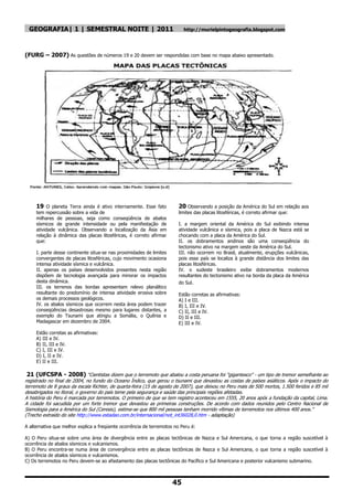 GEOGRAFIA| 1 | SEMESTRAL NOITE | 2011                                     http://murielpintogeografia.blogspot.com




(FURG – 2007) As questões de números 19 e 20 devem ser respondidas com base no mapa abaixo apresentado.




     19 O planeta Terra ainda é ativo internamente. Esse fato           20 Observando a posição da América do Sul em relação aos
     tem repercussão sobre a vida de                                    limites das placas litosféricas, é correto afirmar que:
     milhares de pessoas, seja como conseqüência de abalos
     sísmicos de grande intensidade ou pela manifestação de             I. a margem oriental da América do Sul exibindo intensa
     atividade vulcânica. Observando a localização da Ásia em           atividade vulcânica e sísmica, pois a placa de Nazca está se
     relação à dinâmica das placas litosféricas, é correto afirmar      chocando com a placa da América do Sul.
     que:                                                               II. os dobramentos andinos são uma conseqüência do
                                                                        tectonismo ativo na margem oeste da América do Sul.
     I. parte desse continente situa-se nas proximidades de limites     III. não ocorrem no Brasil, atualmente, erupções vulcânicas,
     convergentes de placas litosféricas, cujo movimento ocasiona       pois esse país se localiza à grande distância dos limites das
     intensa atividade sísmica e vulcânica.                             placas litosféricas.
     II. apenas os países desenvolvidos presentes nesta região          IV. o sudeste brasileiro exibe dobramentos modernos
     dispõem de tecnologia avançada para minorar os impactos            resultantes do tectonismo ativo na borda da placa da América
     desta dinâmica.                                                    do Sul.
     III. os terrenos das bordas apresentam relevo planáltico
     resultante do predomínio de intensa atividade erosiva sobre        Estão corretas as afirmativas:
     os demais processos geológicos.                                    A) I e III.
     IV. os abalos sísmicos que ocorrem nesta área podem trazer         B) I, III e IV.
     conseqüências desastrosas mesmo para lugares distantes, a          C) II, III e IV.
     exemplo do Tsunami que atingiu a Somália, o Quênia e               D) II e III.
     Madagascar em dezembro de 2004.                                    E) III e IV.

     Estão corretas as afirmativas:
     A) III e IV.
     B) II, III e IV.
     C) I, III e IV.
     D) I, II e IV.
     E) II e III.

 21 (UFCSPA - 2008) ―Cientistas dizem que o terremoto que abalou a costa peruana foi "gigantesco" - um tipo de tremor semelhante ao
registrado no final de 2004, no fundo do Oceano Índico, que gerou o tsunami que devastou as costas de países asiáticos. Após o impacto do
terremoto de 8 graus da escala Richter, de quarta-feira (15 de agosto de 2007), que deixou no Peru mais de 500 mortos, 1.500 feridos e 85 mil
desabrigados no litoral, o governo do país teme pela segurança e saúde das principais regiões afetadas.
A história do Peru é marcada por terremotos. O primeiro de que se tem registro aconteceu em 1555, 20 anos após a fundação da capital, Lima.
A cidade foi sacudida por um forte tremor que devastou as primeiras construções. De acordo com dados reunidos pelo Centro Nacional de
Sismologia para a América do Sul (Ceresis), estima-se que 800 mil pessoas tenham morrido vítimas de terremotos nos últimos 400 anos.‖
(Trecho extraído do site http://www.estadao.com.br/internacional/not_int36028,0.htm - adaptação)

A alternativa que melhor explica a freqüente ocorrência de terremotos no Peru é:

A) O Peru situa-se sobre uma área de divergência entre as placas tectônicas de Nazca e Sul Americana, o que torna a região suscetível à
ocorrência de abalos sísmicos e vulcanismos.
B) O Peru encontra-se numa área de convergência entre as placas tectônicas de Nazca e Sul Americana, o que torna a região suscetível à
ocorrência de abalos sísmicos e vulcanismos.
C) Os terremotos no Peru devem-se ao afastamento das placas tectônicas do Pacífico e Sul Americana e posterior vulcanismo submarino.



                                                                      45
 