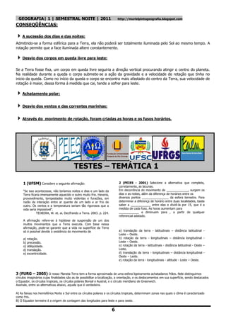 GEOGRAFIA| 1 | SEMESTRAL NOITE | 2011                                     http://murielpintogeografia.blogspot.com

CONSEQÜÊNCIAS:

 A sucessão dos dias e das noites:
Admitindo-se a forma esférica para a Terra, ela não poderá ser totalmente iluminada pelo Sol ao mesmo tempo. A
rotação permite que a face iluminada altere constantemente.

 Desvio dos corpos em queda livre para leste:
Se a Terra fosse fixa, um corpo em queda livre seguiria a direção vertical procurando atingir o centro do planeta.
Na realidade durante a queda o corpo submete-se a ação da gravidade e a velocidade de rotação que tinha no
inicio da queda. Como no início da queda o corpo se encontra mais afastado do centro da Terra, sua velocidade de
rotação é maior, dessa forma á medida que cai, tende a sofrer para leste.

 Achatamento polar:

 Desvio dos ventos e das correntes marinhas:

 Através do         movimento de rotação, foram criadas as horas e os fusos horários.




                                           TESTES – TEMÁTICA 1

     1 (UFSM) Considere a seguinte afirmação:                                2 (PEIES - 2001) Selecione a alternativa que completa,
                                                                             corretamente, as lacunas.
     ―Se isso acontecesse, não teríamos noites e dias e um lado da           Em decorrência do movimento de _____________, surgem os
     Terra ficaria imensamente aquecido e outro muito frio. Haveria,         dias e as noites, além da diferença de horários entre os
     provavelmente, tempestades muito violentas e furacões, em               diversos pontos ________________ da esfera terrestre. Para
     razão da interação entre ar quente de um lado e ar frio de              determinar a diferença de horário entre duas localidades, basta
     outro. Os ventos e a temperatura seriam tão rigorosos que a             saber a ____________ entre elas e dividi-la por 15, que é a
     vida seria impossível‖.                                                 medida de cada fuso. As horas aumentam para
               TEIXEIRA, W. et. ai. Decifrando a Terra. 2003. p. 224.        ____________ e diminuem para , a partir de qualquer
                                                                             referencial adotado.
     A afirmação refere-se à hipótese de suspensão de um dos
     muitos movimentos que a Terra executa. Com base nessa
     afirmação, pode-se garantir que a vida na superfície da Terra
     só é possível devido à existência do movimento de                       a) translação da terra - latitudinais – distância latitudinal -
                                                                             Leste – Oeste.
     a) rotação.                                                             b) rotação da terra - longitudinais – distância longitudinal -
     b) precessão.                                                           Leste – Oeste.
     o) obliqüidade.                                                         o) rotação da terra - latitudinais - distância latitudinal - Oeste –
     d) translação.                                                          Leste.
     e) excentricidade.                                                      d) translação da terra - longitudinais – distância longitudinal -
                                                                             Oeste – Leste.
                                                                             e) rotação da terra - longitudinais - altitude - Leste – Oeste.



3 (FURG – 2005) O nosso Planeta Terra tem a forma aproximada de uma esfera ligeiramente achatadanos Pólos. Nele distinguimos
círculos imaginários cujas finalidades são as de possibilitar a localização, a orientação, e os deslocamentos em sua superfície, sendo destacados
o Equador, os círculos tropicais, os círculos polares Boreal e Austral, e o círculo meridiano de Greenwich.
Assinale, entre as alternativas abaixo, aquela que é verdadeira.

A) As faixas nos hemisférios Norte e Sul entre os círculos polares e os círculos tropicais, determinam zonas nas quais o clima é caracterizado
como frio.
B) O Equador terrestre é a origem de contagem das longitudes para leste e para oeste.


                                                                        6
 