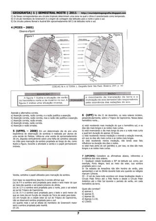 GEOGRAFIA| 1 | SEMESTRAL NOITE | 2011                                     http://murielpintogeografia.blogspot.com
C) As faixas correspondentes aos círculos tropicais determinam uma zona na qual o clima é caracterizado como temperado.
D) O círculo meridiano de Greenwich é a origem de contagem das latitudes para o norte e para o sul.
E) Os círculos polares Boreal e Austral têm aproximadamente 66º,5 de latitudes norte e sul.

4 (PEIES – 2005)




Assinale a alternativa correta.
a) Asserção correta, razão correta, e a razão justifica a asserção.         6 (UPF) No dia 21 de dezembro, os raios solares incidem,
b) Asserção correta, razão correta, mas a razão não justifica a asserção.   perpendicularmente, sobre o Trópico de Capricórnio. Nessa datao
c) Asserção correta, razão errada.                                          hemisfério norte...
d) Asserção errada, razão correta.
e) Asserção e razão erradas.                                                a) está recebendo mais insolação do que o hemisfério sul, e os
                                                                            dias são mais longos e as noites mais curtas.
  5 (UFPEL – 2008) Em um determinado dia do ano uma                         b) está vivenciando o dia mais longo do ano e a noite mais curta
  experiência de observação de sombras é realizada por alunos de            a qual tem duração de apenas 10 horas.
  uma escola de Pelotas. Utiliza-se uma vareta de aproximadamente           c) está recebendo menos insolação e vivendo a estação invernal,
  30 cm, disposta verticalmente sobre uma folha de cartolina colocada       em que os dias são mais curtos e as noites mais longas.
  no chão para marcação da sombra projetada ao longo do dia, como           d) está recebendo menos insolação, não tendo esse fato
  ilustra a figura. Durante a atividade a vareta e o papel permanecem       influência na duração dos dias e noites.
  imóveis.                                                                  e) está mais perto do sol (periélio) e, por isso, os dias são mais
                                                                            longos e as noites mais curtas.


                                                                            7 (UFCSPA) Considere as afirmativas abaixo, referentes a
                                                                            incidência dos raios solares.
                                                                            I - Qualquer cidade localizada a 30° de latitude sul, como, por
                                                                            exemplo, Porto Alegre, terá ao meio dia solar, sua sombra
                                                                            projetada para o sul.
                                                                            II- Os estados da Amazônia não têm horário de verão, pois
                                                                            apresentam o sol no Zênite durante todo ano quando os relógios
                                                                            marcam 12horas.
  Vareta, cartolina e papel utilizados para marcação da sombra.
                                                                            III - O sol da meia-noite acontece em áreas localizadas desde o
                                                                            Círculo Polar Ártico até o Pólo Norte e desde o Círculo Polar
  Com base na experiência descrita é correto afirmar que
                                                                            Antártico até o Pólo Sul durante o período de verão, em cada
  (a) às 9 h a sombra será projetada para oeste e será maior do que
                                                                            hemisfério da terra.
  ao meio-dia quando o sol estará próximo do zênite.
  (b) às 12 h a sombra será projetada para o norte, pois o sol estará
                                                                            Quais são corretas?
  ao sul do Trópico de Capricórnio.
                                                                            a) apenas I.
  (c) às 15 h a sombra será projetada para o leste e será menor do
                                                                            b) apenas II.
  que ao meio dia em função da rotação da Terra de oeste para leste.
                                                                            c) Apenas III.
  (d) em função de a cidade estar ao sul do Trópico de Capricórnio,
                                                                            d) Apenas I e III.
  não se observará sombra projetada para o sul.
                                                                            e) I,IIeIII.
  (e) quanto mais o sol se afasta do meridiano de Greenwich maior
  será a sombra projetada pela manhã.
  (f) I.R.

                                                                        7
 