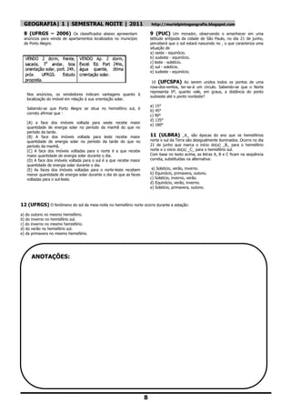 GEOGRAFIA| 1 | SEMESTRAL NOITE | 2011                                   http://murielpintogeografia.blogspot.com

 8 (UFRGS – 2006) Os classificados abaixo apresentam                     9 (PUC) Um morador, observando o amanhecer em uma
 anúncios para venda de apartamentos localizados no município            latitude antípoda da cidade de São Paulo, no dia 21 de junho,
 de Porto Alegre.                                                        perceberá que o sol estará nascendo no , o que caracteriza uma
                                                                         situação de
                                                                         a) oeste - equinócio.
                                                                         b) sudeste - equinócio.
                                                                         c) leste - solstício.
                                                                         d) sul - solstício.
                                                                         e) sudeste - equinócio.

                                                                          10 (UFCSPA) Ao serem unidos todos os pontos de uma
                                                                         rosa-dos-ventos, ter-se-á um círculo. Sabendo-se que o Norte
                                                                         representa 0º, quanto vale, em graus, a distância do ponto
   Nos anúncios, os vendedores indicam vantagens quanto à
                                                                         sudoeste até o ponto nordeste?
   localização do imóvel em relação à sua orientação solar.
                                                                         a) 15°
   Sabendo-se que Porto Alegre se situa no hemisfério sul, é
                                                                         b) 45°
   correto afirmar que :
                                                                         c) 90°
                                                                         d) 135°
   (A) a face dos imóveis voltada para oeste recebe maior
                                                                         e) 180°
   quantidade de energia solar no período da manhã do que no
   período da tarde.
   (B) A face dos imóveis voltada para leste recebe maior                11 (ULBRA) _A_ são épocas do ano que os hemisférios
   quantidade de energia solar no período da tarde do que no             norte e sul da Terra são desigualmente iluminados. Ocorre no dia
   período da manhã.                                                     21 de junho que marca o início do(a) _B_ para o hemisfério
   (C) A face dos imóveis voltadas para o norte é a que recebe           norte e o início do(a) _C_ para o hemisfério sul.
   maior quantidade de energia solar durante o dia.                      Com base no texto acima, as letras A, B e C ficam na seqüência
   (D) A face dos imóveis voltada para o sul é a que recebe maior        correta, substituídas na alternativa:
   quantidade de energia solar durante o dia.
   (E) As faces dos imóveis voltadas para o norte-leste recebem           a) Solstício, verão, inverno.
   menor quantidade de energia solar durante o dia do que as faces       b) Equinócio, primavera, outono.
   voltadas para o sul-leste.                                            c) Solstício, inverno, verão.
                                                                         d) Equinócio, verão, inverno.
                                                                         e) Solstício, primavera, outono.



12 (UFRGS) O fenômeno do sol da meia-noite no hemisfério norte ocorre durante a estação:
a) do outono no mesmo hemisfério.
b) do inverno no hemisfério sul.
c) do inverno no mesmo hemisfério.
d) do verão no hemisfério sul.
e) da primavera no mesmo hemisfério.




     ANOTAÇÕES:




                                                                     8
 