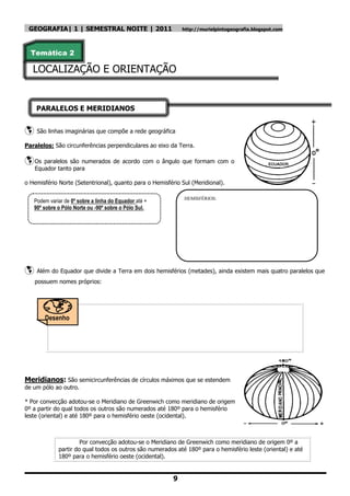GEOGRAFIA| 1 | SEMESTRAL NOITE | 2011                          http://murielpintogeografia.blogspot.com




  Temática 2

   LOCALIZAÇÃO E ORIENTAÇÃO


    PARALELOS E MERIDIANOS


    São linhas imaginárias que compõe a rede geográfica

Paralelos: São circunferências perpendiculares ao eixo da Terra.

 Os paralelos são numerados de acordo             com o ângulo que formam com o
    Equador tanto para

o Hemisfério Norte (Setentrional), quanto para o Hemisfério Sul (Meridional).

                                                                HEMISFÉRIOS:
    Podem variar de 0º sobre a linha do Equador até +
    90º sobre o Pólo Norte ou -90º sobre o Pólo Sul.




    Além do Equador que divide a Terra em dois hemisférios (metades), ainda existem mais quatro paralelos que
    possuem nomes próprios:




        Desenho
        !!!




Meridianos: São semicircunferências de círculos máximos que se estendem
de um pólo ao outro.

* Por convecção adotou-se o Meridiano de Greenwich como meridiano de origem
0º a partir do qual todos os outros são numerados até 180º para o hemisfério
leste (oriental) e até 180º para o hemisfério oeste (ocidental).



                       Por convecção adotou-se o Meridiano de Greenwich como meridiano de origem 0º a
              partir do qual todos os outros são numerados até 180º para o hemisfério leste (oriental) e até
              180º para o hemisfério oeste (ocidental).


                                                            9
 