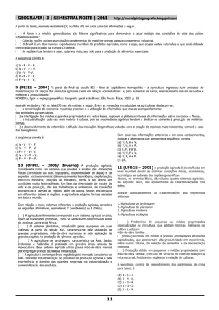 GEOGRAFIA| 3 | SEMESTRAL NOITE | 2011                                     http://murielpintogeografia.blogspot.com

A partir do texto, assinale verdadeira (V) ou falsa (F) em cada uma das afirmações a seguir.

( ) A fome e a miséria generalizadas são fatores significativos para demonstrar o atual estágio das condições de vida dos países
subdesenvolvidos:"
( ) Cabe às nações pobres a produção complementar de matérias-primas para processamento industrial.
( ) O Brasil é um dos maiores exportadores mundiais de produtos agrícolas, como a soja, que ocupa vastas extensões e que será utilizada
como ração para o gado na Europa Ocidental.
( ) As nações ricas tendem a usar, cada vez mais, seu solo para a produção de alimentos essenciais.

A seqüência correta é:

a) V - F - V - F.
b) V - V - F - V.
c) V - V - V-V.
d) F - F - V - F.
e) F - V - F - V.

9 (PEIES – 2004) "A partir do final do século XIX - fase do capitalismo monopolista - a agricultura ingressou num processo de
modernização. Os preços dos produtos agrícolas caem em relação aos industriais e, para aumentar os lucros, era necessário reduzir os custos e
melhorar a produtividade."
MOREIRA, Igor. o espaço geográfico: Geografia geral e do Brasil. São Paulo: Ática, 2002. p. 69.

Assinale verdadeira (V) ou falsa (F) nas afirmativas a seguir. Entre as inovações introduzidas na agricultura, destacam-se:
( ) a terceirização da economia invadindo o campo e a utilização da informática que visa ao acompanhamento
das atividades agropecuárias.
( ) a interligação das médias e grandes propriedades em redes locais, regionais e globais em busca de informações sobre mercados e fluxos.
( ) a industrialização cada vez mais restrita à cidade, pois as propriedades agrárias tendem a dedicar-se somente à produção de matérias-
primas.
( ) o desenvolvimento da veterinária e difusão das inovações biogenéticas voltadas para a criação de espécies mais resistentes, como é o caso
dos transgênicos.
                                                                              Com base nas informações anteriores e em seus conhecimentos,
A seqüência correta é                                                         indique a alternativa que apresenta a seqüência correta.
                                                                              (a) V, F, V e V.
a) V - V - V - F.                                                             (b) F, V, V e F.
b) V – F – F - V.                                                             (c) F, F, V e V.
c) F - F - V - V.                                                             (d) V, V, F e V.
d) V – V – F – V.                                                             (e) V, F, V e F.
e) F – V – F – F.                                                             (f) I.R.
  10 (UFPEL – 2006/ Inverno) A produção agrícola,
  considerada como um sistema que envolve a análise das dimensões
                                                                              11 (UFRGS – 2005) A produção agrícola é diversificada em
  físicas (fertilidade do solo, topografia, disponibilidade de água) e de     nível mundial devido às distintas condições físicas, econômicas,
  aspectos socioeconômicos (desenvolvimento tecnológico, capitalização,       tecnológica se culturais das regiões geográficas.
  estrutura fundiária, relações de trabalho), tende a ser obtida em           Abaixo, no primeiro bloco, são citados quatro sistemas agrícolas.
  condições muito heterogêneas. Em face da diversidade de modos de            No segundo bloco, são apresentadas as caracterizaçõesde três
  vida e de produção, das leis trabalhistas e ambientais, de condições        deles.
  econômicas e ofertas de crédito, além de outros fatores encontrados
  em diferentes países e regiões, a agricultura adquire formas variadas       Associe adequadamente          as   caracterizações   aos   respectivos
  em todo o mundo.                                                            sistemas.

  Com relação a esses sistemas referentes à produção agrícola, considere      1.   Agricultura   de jardinagem
  as seguintes afirmativas, assinalando V (verdadeiro) ou F (falso).          2.   Agricultura   de plantation
                                                                              3.   Agricultura   moderna
  ( ) A agricultura itinerante corresponde a um sistema agrícola arcaico,     4.   Agricultura   ecológica
  típico de sociedades primitivas, como se verifica em determinadas áreas
  da América Latina e da África.                                              (        ) Predomínio de pequenas ou médias propriedades
  (       ) O sistema plantation, introduzido pelos europeus em suas          especializadas na rizicultura, que adotam técnicas milenares de
  colônias, a partir do século XVI, caracteriza-se pela utilização de         cultivo e utilizam
  grandes propriedades, mão-de-obra numerosa e pela aplicação de              mão-de-obra familiar.
  grandes capitais na produção de gêneros agrícolas.                          ( ) Produção obtida em médias e grandes propriedades altamente
  (        ) A agricultura de jardinagem, característica da Ásia, Japão,      capitalizadas, que apresentam alta produtividade em decorrência,
  Indonésia e Tailândia, é praticada em grandes áreas através da              entre outros fatores, da seleção de sementes e da mecanização
  monocultura. Esse sistema agrícola utiliza pouca mão-de-obra manual         intensiva.
  por empregar grande tecnologia mecanizada.                                  ( ) Produção obtida em pequenas e médias propriedades com
  ( ) A agricultura contemporânea regulada pelo mercado caracteriza-se        mão-de-obra familiar, com uso de técnicas de controle biológico e
  pela crescente industrialização do processo de produção agrícola e pela     informacional, fertilizantes orgânicos e rotação de culturas.
  interferência e domínio das grandes empresas na industrialização e
  comercialização dos produtos.                                               A seqüência correta de preenchimento dos parênteses, de cima
                                                                              para baixo, é

                                                                              (A) 4 - 1 - 2.
                                                                              (B) 2 - 4 - 1.
                                                                              (C) 1 - 3 - 4.
                                                                              (D) 1 - 3 - 2.
                                                                              (E) 2 - 1 - 4.


                                                                      11
 